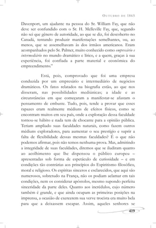 OUTUBRO DE 1865
419
Davenport, um ajudante na pessoa do Sr. William Fay, que não
deve ser confundido com o Sr. H. Melleville Fay, que, segundo
não sei que gênero de autoridade, ao que se diz, foi descoberto no
Canadá, tentando produzir manifestações semelhantes, ou, ao
menos, que se assemelhavam às dos irmãos americanos. Eram
acompanhados pelo Sr. Palmer, muito conhecido como empresário e
intermediário no mundo dramático e lírico, e a quem, graças à sua
experiência, foi confiada a parte material e econômica do
empreendimento.”
Está, pois, comprovado que foi uma empresa
conduzida por um empresário e intermediário de negócios
dramáticos. Os fatos relatados na biografia estão, ao que nos
disseram, nas possibilidades mediúnicas; a idade e as
circunstâncias em que começaram a manifestar-se afastam o
pensamento de embuste. Tudo, pois, tende a provar que esses
rapazes eram realmente médiuns de efeitos físicos, como se
encontram muitos em seu país, onde a exploração dessa faculdade
tornou-se hábito e nada tem de chocante para a opinião pública.
Teriam ampliado suas faculdades naturais, como fazem outros
médiuns exploradores, para aumentar o seu prestígio e suprir a
falta de flexibilidade dessas mesmas faculdades? É o que não
podemos afirmar, pois não temos nenhuma prova. Mas, admitindo
a integridade de suas faculdades, diremos que se iludiram quanto
ao acolhimento que lhe dispensou o público europeu –
apresentadas sob forma de espetáculo de curiosidade – e em
condições tão contrárias aos princípios do Espiritismo filosófico,
moral e religioso. Os espíritas sinceros e esclarecidos, que aqui são
numerosos, sobretudo na França, não os podiam aclamar em tais
condições, nem os considerar apóstolos, mesmo supondo perfeita
sinceridade da parte deles. Quanto aos incrédulos, cujo número
também é grande, e que ainda ocupam as primeiras posições na
imprensa, a ocasião de exercerem sua verve trocista era muito bela
para que a deixassem escapar. Assim, aqueles senhores se
 