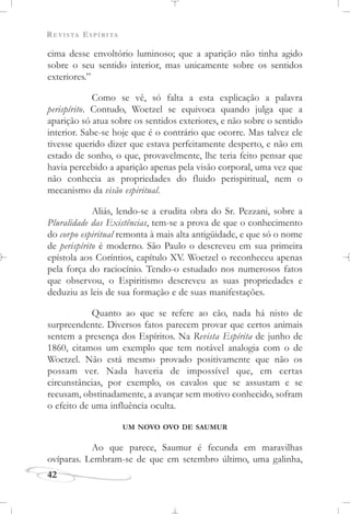 REVISTA ESPÍRITA
42
cima desse envoltório luminoso; que a aparição não tinha agido
sobre o seu sentido interior, mas unicamente sobre os sentidos
exteriores.”
Como se vê, só falta a esta explicação a palavra
perispírito. Contudo, Woetzel se equivoca quando julga que a
aparição só atua sobre os sentidos exteriores, e não sobre o sentido
interior. Sabe-se hoje que é o contrário que ocorre. Mas talvez ele
tivesse querido dizer que estava perfeitamente desperto, e não em
estado de sonho, o que, provavelmente, lhe teria feito pensar que
havia percebido a aparição apenas pela visão corporal, uma vez que
não conhecia as propriedades do fluido perispiritual, nem o
mecanismo da visão espiritual.
Aliás, lendo-se a erudita obra do Sr. Pezzani, sobre a
Pluralidade das Existências, tem-se a prova de que o conhecimento
do corpo espiritual remonta à mais alta antigüidade, e que só o nome
de perispírito é moderno. São Paulo o descreveu em sua primeira
epístola aos Coríntios, capítulo XV. Woetzel o reconheceu apenas
pela força do raciocínio. Tendo-o estudado nos numerosos fatos
que observou, o Espiritismo descreveu as suas propriedades e
deduziu as leis de sua formação e de suas manifestações.
Quanto ao que se refere ao cão, nada há nisto de
surpreendente. Diversos fatos parecem provar que certos animais
sentem a presença dos Espíritos. Na Revista Espírita de junho de
1860, citamos um exemplo que tem notável analogia com o de
Woetzel. Não está mesmo provado positivamente que não os
possam ver. Nada haveria de impossível que, em certas
circunstâncias, por exemplo, os cavalos que se assustam e se
recusam, obstinadamente, a avançar sem motivo conhecido, sofram
o efeito de uma influência oculta.
UM NOVO OVO DE SAUMUR
Ao que parece, Saumur é fecunda em maravilhas
ovíparas. Lembram-se de que em setembro último, uma galinha,
 