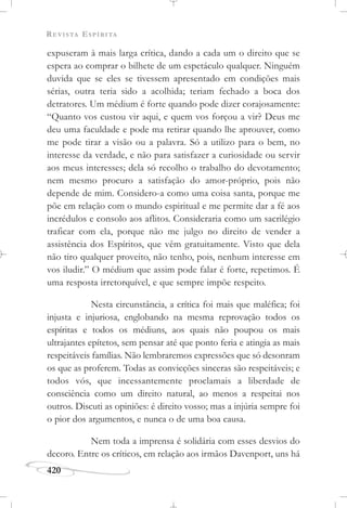 REVISTA ESPÍRITA
420
expuseram à mais larga crítica, dando a cada um o direito que se
espera ao comprar o bilhete de um espetáculo qualquer. Ninguém
duvida que se eles se tivessem apresentado em condições mais
sérias, outra teria sido a acolhida; teriam fechado a boca dos
detratores. Um médium é forte quando pode dizer corajosamente:
“Quanto vos custou vir aqui, e quem vos forçou a vir? Deus me
deu uma faculdade e pode ma retirar quando lhe aprouver, como
me pode tirar a visão ou a palavra. Só a utilizo para o bem, no
interesse da verdade, e não para satisfazer a curiosidade ou servir
aos meus interesses; dela só recolho o trabalho do devotamento;
nem mesmo procuro a satisfação do amor-próprio, pois não
depende de mim. Considero-a como uma coisa santa, porque me
põe em relação com o mundo espiritual e me permite dar a fé aos
incrédulos e consolo aos aflitos. Consideraria como um sacrilégio
traficar com ela, porque não me julgo no direito de vender a
assistência dos Espíritos, que vêm gratuitamente. Visto que dela
não tiro qualquer proveito, não tenho, pois, nenhum interesse em
vos iludir.” O médium que assim pode falar é forte, repetimos. É
uma resposta irretorquível, e que sempre impõe respeito.
Nesta circunstância, a crítica foi mais que maléfica; foi
injusta e injuriosa, englobando na mesma reprovação todos os
espíritas e todos os médiuns, aos quais não poupou os mais
ultrajantes epítetos, sem pensar até que ponto feria e atingia as mais
respeitáveis famílias. Não lembraremos expressões que só desonram
os que as proferem. Todas as convicções sinceras são respeitáveis; e
todos vós, que incessantemente proclamais a liberdade de
consciência como um direito natural, ao menos a respeitai nos
outros. Discuti as opiniões: é direito vosso; mas a injúria sempre foi
o pior dos argumentos, e nunca o de uma boa causa.
Nem toda a imprensa é solidária com esses desvios do
decoro. Entre os críticos, em relação aos irmãos Davenport, uns há
 