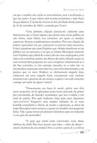 OUTUBRO DE 1865
421
em que o espírito não exclui as conveniências, nem a moderação, e
que são justos. A que vamos citar ressalta justamente o lado fraco
de que falamos. É tirada do Courrier de Paris du Monde illustré, número
de 16 de setembro de 1865, e assinada por Neuter.
“Uma primeira objeção parecia-me suficiente para
demonstrar que os bons rapazes, que deram uma sessão pública na
sala Hertz, eram hábeis nos exercícios aos quais os mundos
superiores ficavam completamente estranhos. Tiro esta objeção da
própria regularidade com que exploravam seu pretenso poder miraculoso.
Como! garantiam que eram Espíritos que vinham manifestar-se em
público em seu proveito, e eis que os irmãos Davenport tratavam
esses Espíritos que, afinal de contas, não são seus empregados, com
tanta sem-cerimônia quanto um diretor de teatro, ditando regras às
suas coristas! Sem perguntar aos seus comparsas sobrenaturais se o
dia lhes convinha, se não estavam cansados, se o calor não os
incomodava, marcavam uma data fixa, uma hora determinada, e era
preciso que os seres fluídicos se deslocassem naquela data,
entrassem em cena naquela hora, executassem suas facécias
musicais com a precisão de um músico, a quem o seu café-concerto
outorga um cachê de alguns vinténs!
“Francamente, era fazer do mundo espírita uma idéia
muito mesquinha, no-lo apresentar assim como povoado de gênios
por encomenda, de duendes assalariados, que iam à cidade a um
sinal do patrão. Pois quê! nenhuma folga para esses figurantes
supra-terrestres! Enquanto uma simples inchação dá ao mais
humilde comediante o direito de mudar o espetáculo, as almas da
trupe Davenport eram escravas, a quem era interdito tirar pequenas
férias. Vale a pena morar em planetas fantásticos para ser reduzido
a esse grau de escravidão?
“E para que tarefa eram convocadas essas almas
infelizes do além? Para fazer passar suas mãos – mãos de almas! –
através da fresta de um armário! Para as aviltar a ponto de se exibirem
 