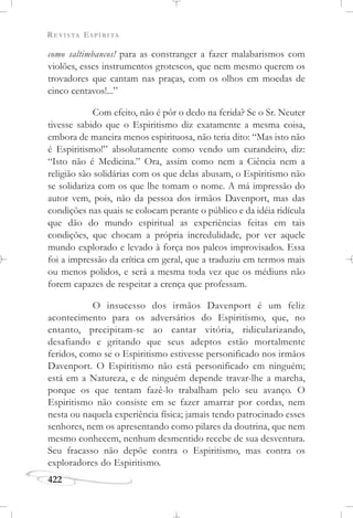 REVISTA ESPÍRITA
422
como saltimbancos! para as constranger a fazer malabarismos com
violões, esses instrumentos grotescos, que nem mesmo querem os
trovadores que cantam nas praças, com os olhos em moedas de
cinco centavos!...”
Com efeito, não é pôr o dedo na ferida? Se o Sr. Neuter
tivesse sabido que o Espiritismo diz exatamente a mesma coisa,
embora de maneira menos espirituosa, não teria dito: “Mas isto não
é Espiritismo!” absolutamente como vendo um curandeiro, diz:
“Isto não é Medicina.” Ora, assim como nem a Ciência nem a
religião são solidárias com os que delas abusam, o Espiritismo não
se solidariza com os que lhe tomam o nome. A má impressão do
autor vem, pois, não da pessoa dos irmãos Davenport, mas das
condições nas quais se colocam perante o público e da idéia ridícula
que dão do mundo espiritual as experiências feitas em tais
condições, que chocam a própria incredulidade, por ver aquele
mundo explorado e levado à força nos palcos improvisados. Essa
foi a impressão da crítica em geral, que a traduziu em termos mais
ou menos polidos, e será a mesma toda vez que os médiuns não
forem capazes de respeitar a crença que professam.
O insucesso dos irmãos Davenport é um feliz
acontecimento para os adversários do Espiritismo, que, no
entanto, precipitam-se ao cantar vitória, ridicularizando,
desafiando e gritando que seus adeptos estão mortalmente
feridos, como se o Espiritismo estivesse personificado nos irmãos
Davenport. O Espiritismo não está personificado em ninguém;
está em a Natureza, e de ninguém depende travar-lhe a marcha,
porque os que tentam fazê-lo trabalham pelo seu avanço. O
Espiritismo não consiste em se fazer amarrar por cordas, nem
nesta ou naquela experiência física; jamais tendo patrocinado esses
senhores, nem os apresentando como pilares da doutrina, que nem
mesmo conhecem, nenhum desmentido recebe de sua desventura.
Seu fracasso não depõe contra o Espiritismo, mas contra os
exploradores do Espiritismo.
 