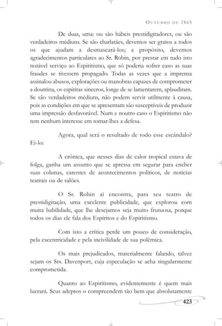 OUTUBRO DE 1865
423
De duas, uma: ou são hábeis prestidigitadores, ou são
verdadeiros médiuns. Se são charlatães, devemos ser gratos a todos
os que ajudam a desmascará-los; a propósito, devemos
agradecimentos particulares ao Sr. Robin, por prestar em tudo isto
notável serviço ao Espiritismo, que só poderia sofrer caso as suas
fraudes se tivessem propagado. Todas as vezes que a imprensa
assinalou abusos, explorações ou manobras capazes de comprometer
a doutrina, os espíritas sinceros, longe de se lamentarem, aplaudiram.
Se são verdadeiros médiuns, não podem servir utilmente à causa,
pois as condições em que se apresentam são susceptíveis de produzir
uma impressão desfavorável. Num e noutro caso o Espiritismo não
tem nenhum interesse em tomar-lhes a defesa.
Agora, qual será o resultado de todo esse escândalo?
Ei-lo:
A crônica, que nesses dias de calor tropical estava de
folga, ganha um assunto que se apressa em segurar para encher
suas colunas, carentes de acontecimentos políticos, de notícias
teatrais ou de salões.
O Sr. Robin aí encontra, para seu teatro de
prestidigitação, uma excelente publicidade, que explorou com
muita habilidade, que lhe desejamos seja muito frutuosa, porque
todos os dias ele fala dos Espíritos e do Espiritismo.
Com isto a crítica perde um pouco de consideração,
pela excentricidade e pela incivilidade de sua polêmica.
Os mais prejudicados, materialmente falando, talvez
sejam os Srs. Davenport, cuja especulação se acha singularmente
comprometida.
Quanto ao Espiritismo, evidentemente é quem mais
lucrará. Seus adeptos o compreendem tão bem que absolutamente
 