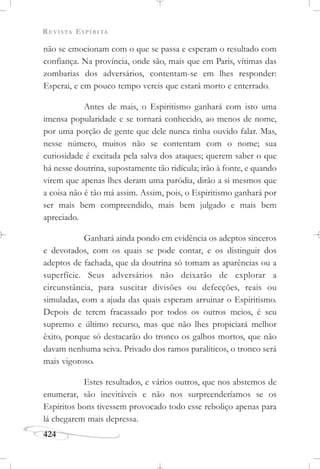 REVISTA ESPÍRITA
424
não se emocionam com o que se passa e esperam o resultado com
confiança. Na província, onde são, mais que em Paris, vítimas das
zombarias dos adversários, contentam-se em lhes responder:
Esperai, e em pouco tempo vereis que estará morto e enterrado.
Antes de mais, o Espiritismo ganhará com isto uma
imensa popularidade e se tornará conhecido, ao menos de nome,
por uma porção de gente que dele nunca tinha ouvido falar. Mas,
nesse número, muitos não se contentam com o nome; sua
curiosidade é excitada pela salva dos ataques; querem saber o que
há nesse doutrina, supostamente tão ridícula; irão à fonte, e quando
virem que apenas lhes deram uma paródia, dirão a si mesmos que
a coisa não é tão má assim. Assim, pois, o Espiritismo ganhará por
ser mais bem compreendido, mais bem julgado e mais bem
apreciado.
Ganhará ainda pondo em evidência os adeptos sinceros
e devotados, com os quais se pode contar, e os distinguir dos
adeptos de fachada, que da doutrina só tomam as aparências ou a
superfície. Seus adversários não deixarão de explorar a
circunstância, para suscitar divisões ou defecções, reais ou
simuladas, com a ajuda das quais esperam arruinar o Espiritismo.
Depois de terem fracassado por todos os outros meios, é seu
supremo e último recurso, mas que não lhes propiciará melhor
êxito, porque só destacarão do tronco os galhos mortos, que não
davam nenhuma seiva. Privado dos ramos paralíticos, o tronco será
mais vigoroso.
Estes resultados, e vários outros, que nos abstemos de
enumerar, são inevitáveis e não nos surpreenderíamos se os
Espíritos bons tivessem provocado todo esse reboliço apenas para
lá chegarem mais depressa.
 