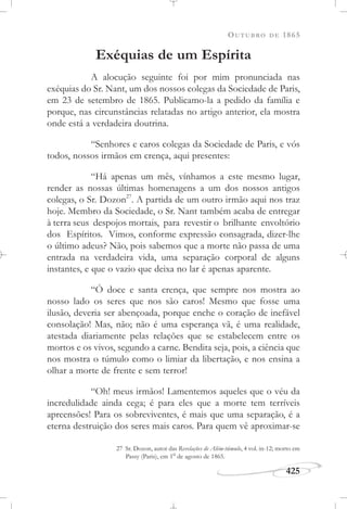 OUTUBRO DE 1865
425
Exéquias de um Espírita
A alocução seguinte foi por mim pronunciada nas
exéquias do Sr. Nant, um dos nossos colegas da Sociedade de Paris,
em 23 de setembro de 1865. Publicamo-la a pedido da família e
porque, nas circunstâncias relatadas no artigo anterior, ela mostra
onde está a verdadeira doutrina.
“Senhores e caros colegas da Sociedade de Paris, e vós
todos, nossos irmãos em crença, aqui presentes:
“Há apenas um mês, vínhamos a este mesmo lugar,
render as nossas últimas homenagens a um dos nossos antigos
colegas, o Sr. Dozon27
. A partida de um outro irmão aqui nos traz
hoje. Membro da Sociedade, o Sr. Nant também acaba de entregar
à terra seus despojos mortais, para revestir o brilhante envoltório
dos Espíritos. Vimos, conforme expressão consagrada, dizer-lhe
o último adeus? Não, pois sabemos que a morte não passa de uma
entrada na verdadeira vida, uma separação corporal de alguns
instantes, e que o vazio que deixa no lar é apenas aparente.
“Ó doce e santa crença, que sempre nos mostra ao
nosso lado os seres que nos são caros! Mesmo que fosse uma
ilusão, deveria ser abençoada, porque enche o coração de inefável
consolação! Mas, não; não é uma esperança vã, é uma realidade,
atestada diariamente pelas relações que se estabelecem entre os
mortos e os vivos, segundo a carne. Bendita seja, pois, a ciência que
nos mostra o túmulo como o limiar da libertação, e nos ensina a
olhar a morte de frente e sem terror!
“Oh! meus irmãos! Lamentemos aqueles que o véu da
incredulidade ainda cega; é para eles que a morte tem terríveis
apreensões! Para os sobreviventes, é mais que uma separação, é a
eterna destruição dos seres mais caros. Para quem vê aproximar-se
27 Sr. Dozon, autor das Revelações de Além-túmulo, 4 vol. in-12; morto em
Passy (Paris), em 1o
de agosto de 1865.
 