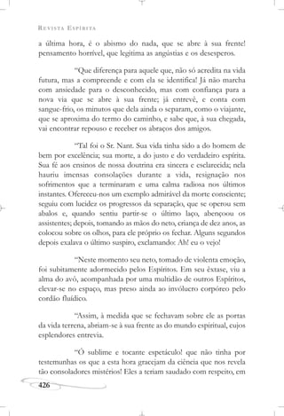 REVISTA ESPÍRITA
426
a última hora, é o abismo do nada, que se abre à sua frente!
pensamento horrível, que legitima as angústias e os desesperos.
“Que diferença para aquele que, não só acredita na vida
futura, mas a compreende e com ela se identifica! Já não marcha
com ansiedade para o desconhecido, mas com confiança para a
nova via que se abre à sua frente; já entrevê, e conta com
sangue-frio, os minutos que dela ainda o separam, como o viajante,
que se aproxima do termo do caminho, e sabe que, à sua chegada,
vai encontrar repouso e receber os abraços dos amigos.
“Tal foi o Sr. Nant. Sua vida tinha sido a do homem de
bem por excelência; sua morte, a do justo e do verdadeiro espírita.
Sua fé aos ensinos de nossa doutrina era sincera e esclarecida; nela
hauriu imensas consolações durante a vida, resignação nos
sofrimentos que a terminaram e uma calma radiosa nos últimos
instantes. Ofereceu-nos um exemplo admirável da morte consciente;
seguiu com lucidez os progressos da separação, que se operou sem
abalos e, quando sentiu partir-se o último laço, abençoou os
assistentes; depois, tomando as mãos do neto, criança de dez anos, as
colocou sobre os olhos, para ele próprio os fechar. Alguns segundos
depois exalava o último suspiro, exclamando: Ah! eu o vejo!
“Neste momento seu neto, tomado de violenta emoção,
foi subitamente adormecido pelos Espíritos. Em seu êxtase, viu a
alma do avô, acompanhada por uma multidão de outros Espíritos,
elevar-se no espaço, mas preso ainda ao invólucro corpóreo pelo
cordão fluídico.
“Assim, à medida que se fechavam sobre ele as portas
da vida terrena, abriam-se à sua frente as do mundo espiritual, cujos
esplendores entrevia.
“Ó sublime e tocante espetáculo! que não tinha por
testemunhas os que a esta hora gracejam da ciência que nos revela
tão consoladores mistérios! Eles a teriam saudado com respeito, em
 