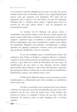 REVISTA ESPÍRITA
428
vezes assiste às reuniões dirigidas por seu pai e sua mãe, foi, assim,
iniciado muito cedo na doutrina, muitas vezes surpreendendo pela
justeza com que raciocina seus princípios. Isto nada tem de
espantoso, pois é apenas o eco das idéias com que foi embalado.
Também não é o objetivo deste artigo: é apenas para entrar no
assunto do fato que vamos relatar e tem seu propósito nas
circunstâncias atuais.
As reuniões do Sr. Delanne são graves, sérias, e
conduzidas com perfeita ordem, como devem se todas aquelas nas
quais se quer colher frutos. Embora as comunicações escritas nelas
ocupem o primeiro lugar, aí também se cuida de manifestações
físicas e tiptológicas, mas como ensinamento e jamais como objeto
de curiosidade. Dirigidas com método e recolhimento, e sempre
apoiadas em algumas explicações teóricas, estão, pela impressão
que produzem, habilitadas a levar à convicção.
É em tais condições que as manifestações físicas são
realmente úteis. Falam ao Espírito e impõem silencio à zombaria.
A gente se sente em presença de um fenômeno, cuja profundeza se
entrevê, e que afasta até a idéia da brincadeira. Se estes tipos de
manifestações, de que tanto se tem abusado, fossem sempre
apresentados dessa maneira, e não como divertimento e pretexto
para perguntas fúteis, a crítica não as teria acusado de charlatanice.
Infelizmente, muitas vezes deram ensejo a isto.
O filho do Sr. Delanne muitas vezes se associava a essas
manifestações e, influenciado pelo bom exemplo, as considerava
como coisa séria.
Um dia se encontrava com uma pessoa de suas relações
e brincava no pátio da casa com sua priminha, de cinco anos, dois
meninos, um de sete, outro de quatro anos. Uma senhora que
morava no térreo os compeliu a entrar em sua casa e lhes deu
bombons. As crianças, como se pode imaginar, não se fizeram
rogadas.
 