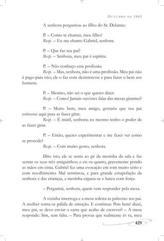 OUTUBRO DE 1865
429
A senhora perguntou ao filho do Sr. Delanne:
P. – Como te chamas, meu filho?
Resp. – Eu me chamo Gabriel, senhora.
P. – Que faz teu pai?
Resp. – Senhora, meu pai é espírita.
P. – Não conheço esta profissão.
Resp. – Mas, senhora, não é uma profissão. Meu pai não
é pago para isto; ele o faz com desinteresse e para fazer o bem aos
homens.
P. – Menino, não sei o que queres dizer.
Resp. – Como! Jamais ouvistes falar das mesas girantes?
P. – Muito bem, meu amigo, gostaria que teu pai
estivesse aqui para as fazer girar.
Resp. – É inútil, senhora; eu mesmo tenho o poder de
as fazer girar.
P. – Então, queres experimentar e me fazer ver como
se procede?
Resp. – Com muito gosto, senhora.
Dito isto, ele se senta ao pé da mesinha da sala e faz
sentar os seus três amiguinhos; e eis os quatro, gravemente pondo
as mãos em cima. Gabriel fez uma evocação em tom muito sério e
com recolhimento. Mal terminou, e para grande estupefação da
senhora e das crianças, a mesinha ergueu-se e bateu com força.
– Perguntai, senhora, quem vem responder pela mesa.
A vizinha interroga e a mesa soletra as palavras: teu pai.
A mulher torna-se pálida de emoção. E continua: Pois bem! dizei,
meu pai, se devo enviar a carta que acabo de escrever? – A mesa
responde: Sim, sem falta. – Para provar que realmente és tu, meu
 