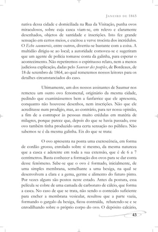 JANEIRO DE 1865
43
nativa dessa cidade e domiciliada na Rua da Visitação, punha ovos
miraculosos, sobre cuja casca viam-se, em relevo e claramente
desenhados, objetos de santidade e inscrições. Isto fez grande
sensação em certos meios, e excitou a verve trocista dos incrédulos.
O Echo saumurois, entre outros, divertiu-se bastante com a coisa. A
multidão dirigiu-se ao local; a autoridade comoveu-se e sugeriram
que um agente de polícia tomasse conta da galinha, para esperar o
acontecimento. Não repetiremos o espirituoso relato, nem a menos
judiciosa explicação, dadas pelo Sauveur des peuples, de Bordeaux, de
18 de setembro de 1864, ao qual remetemos nossos leitores para os
detalhes circunstanciados do caso.
Ultimamente, um dos nossos assinantes de Saumur nos
remeteu um outro ovo fenomenal, originário da mesma cidade,
pedindo que examinássemos bem a fanfarrice que ele apresenta,
conquanto não houvesse desenhos, nem inscrições. Não que ele
acreditasse num prodígio, mas, ao contrário, para ter nossa opinião,
a fim de a contrapor às pessoas muito crédulas em matéria de
milagres, porque parece que, depois do que se havia passado, esse
ovo também tinha produzido uma certa sensação no público. Não
sabemos se é da mesma galinha. Eis do que se trata:
O ovo apresenta na ponta uma excrescência, em forma
de cordão grosso, enrolado sobre si mesmo, da mesma natureza
que a casca e aderente em toda a sua extensão, que é de 6 a 7
centímetros. Basta conhecer a formação dos ovos para se dar conta
desse fenômeno. Sabe-se que o ovo é formado, inicialmente, de
uma simples membrana, semelhante a uma bexiga, na qual se
desenvolvem a clara e a gema, germe e alimento do futuro pinto.
Por vezes alguns são postos neste estado. Antes da postura, essa
película se cobre de uma camada de carbonato de cálcio, que forma
a casca. No caso de que se trata, não sendo o conteúdo suficiente
para encher a membrana vesicular, resultou que a parte vazia,
formando o gargalo da bexiga, ficou contraída, rebatendo-se e se
enrodilhando sobre o próprio corpo do ovo. O depósito calcário,
 