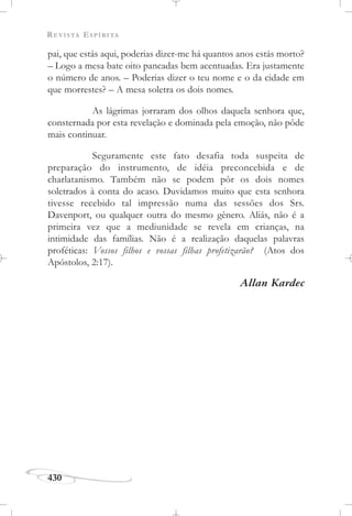 REVISTA ESPÍRITA
430
pai, que estás aqui, poderias dizer-me há quantos anos estás morto?
– Logo a mesa bate oito pancadas bem acentuadas. Era justamente
o número de anos. – Poderias dizer o teu nome e o da cidade em
que morrestes? – A mesa soletra os dois nomes.
As lágrimas jorraram dos olhos daquela senhora que,
consternada por esta revelação e dominada pela emoção, não pôde
mais continuar.
Seguramente este fato desafia toda suspeita de
preparação do instrumento, de idéia preconcebida e de
charlatanismo. Também não se podem pôr os dois nomes
soletrados à conta do acaso. Duvidamos muito que esta senhora
tivesse recebido tal impressão numa das sessões dos Srs.
Davenport, ou qualquer outra do mesmo gênero. Aliás, não é a
primeira vez que a mediunidade se revela em crianças, na
intimidade das famílias. Não é a realização daquelas palavras
proféticas: Vossos filhos e vossas filhas profetizarão? (Atos dos
Apóstolos, 2:17).
Allan Kardec
 