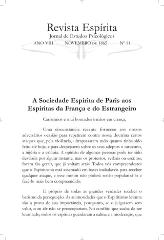 Revista Espírita
Jornal de Estudos Psicológicos
ANO VIII NOVEMBRO DE 1865 No
11
A Sociedade Espírita de Paris aos
Espíritas da França e do Estrangeiro
Caríssimos e mui honrados irmãos em crença,
Uma circunstância recente forneceu aos nossos
adversários ocasião para repetirem contra nossa doutrina certos
ataques que, pela violência, ultrapassaram tudo quanto tinha sido
feito até hoje, e para despejarem sobre os seus adeptos o sarcasmo,
a injúria e a calúnia. A opinião de algumas pessoas pode ter sido
desviada por algum instante, mas os protestos, verbais ou escritos,
foram tão gerais, que já voltam atrás. Todos vós compreendestes
que o Espiritismo está assentado em bases inabaláveis para receber
qualquer ataque, e esse motim não poderá senão popularizá-lo e
fazê-lo mais bem compreendido.
É próprio de todas as grandes verdades receber o
batismo da perseguição. As animosidades que o Espiritismo levanta
são a prova de sua importância, porquanto, se o julgassem sem
valor, com ele não se preocupariam. No conflito que acaba de ser
levantado, todos os espíritas guardaram a calma e a moderação, que
 