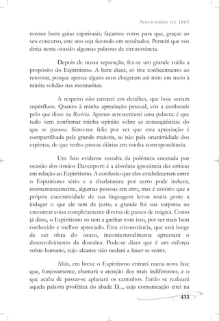 NOVEMBRO DE 1865
433
nossos bons guias espirituais; façamos votos para que, graças ao
seu concurso, este ano seja fecundo em resultados. Permiti que vos
dirija nesta ocasião algumas palavras de circunstância.
Depois de nossa separação, fez-se um grande ruído a
propósito do Espiritismo. A bem dizer, só tive conhecimento ao
retornar, porque apenas alguns ecos chegaram até mim em meio à
minha solidão nas montanhas.
A respeito não entrarei em detalhes, que hoje seriam
supérfluos. Quanto à minha apreciação pessoal, vós a conheceis
pelo que disse na Revista. Apenas acrescentarei uma palavra: é que
tudo vem confirmar minha opinião sobre as conseqüências do
que se passou. Sinto-me feliz por ver que esta apreciação é
compartilhada pela grande maioria, se não pela unanimidade dos
espíritas, de que tenho provas diárias em minha correspondência.
Um fato evidente ressalta da polêmica encetada por
ocasião dos irmãos Davenport: é a absoluta ignorância das críticas
em relação ao Espiritismo. A confusão que eles estabeleceram entre
o Espiritismo sério e a charlatanice por certo pode induzir,
momentaneamente, algumas pessoas em erro, mas é notório que a
própria excentricidade de sua linguagem levou muita gente a
indagar o que ele tem de justo, e grande foi sua surpresa ao
encontrar coisa completamente diversa de passes de mágica. Como
já disse, o Espiritismo só tem a ganhar com isso, por ser mais bem
conhecido e melhor apreciado. Esta circunstância, que está longe
de ser obra do ocaso, incontestavelmente apressará o
desenvolvimento da doutrina. Pode-se dizer que é um esforço
sobre-humano, cujo alcance não tardará a fazer-se sentir.
Aliás, em breve o Espiritismo entrará numa nova fase
que, forçosamente, chamará a atenção dos mais indiferentes, e o
que acaba de passar-se aplanará os caminhos. Então se realizará
aquela palavra profética do abade D..., cuja comunicação citei na
 