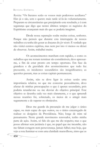 REVISTA ESPÍRITA
434
Revista: “Os literatos serão os vossos mais poderosos auxiliares.”
Eles já o são, sem o querer; mais tarde sê-lo-ão voluntariamente.
Preparam-se circunstâncias que precipitarão este resultado, e é com
segurança que digo que nestes últimos tempos os negócios do
Espiritismo avançaram mais do que se poderia imaginar.
Desde nossa separação soube muitas coisas, senhores.
Porque não penseis que durante esta interrupção de nossos
trabalhos eu tenha ido gozar as doçuras do far niente. É verdade que
não visitei centros espíritas, mas nem por isto vi menos ou deixei
de observar. Assim, trabalhei muito.
Os acontecimentos marcham com rapidez, e como os
trabalhos que me restam terminar são consideráveis, devo apressar-
me, a fim de estar pronto em tempo oportuno. Em face da
grandeza e da gravidade dos acontecimentos que tudo faz
pressentir, os incidentes secundários são insignificantes; as
questões passam, mas as coisas capitais permanecem.
Assim, não se deve ligar às coisas senão uma
importância relativa; no que me concerne pessoalmente, devo
afastar de minhas preocupações o que é apenas secundário, pois
poderia retardar-me ou me desviar do objetivo principal. Este
objetivo se desenha cada vez mais claramente, e o que apreendi
nessas reuniões foi, sobretudo, os meios de o atingir mais
seguramente e de superar os obstáculos.
Deus me guarde da presunção de me julgar o único
capaz, ou mais capaz do que outros, ou o único encarregado de
realizar os desígnios da Providência. Não; longe de mim tal
pensamento. Neste grande movimento renovador, tenho minha
parte de ação. Assim, só falo do que me diz respeito; mas o que
posso afirmar sem jactância é que, no papel que me incumbe, não
me faltam coragem nem perseverança. Jamais falhei; mas hoje, que
vejo a rota iluminar-se com uma claridade maravilhosa, sinto que as
 