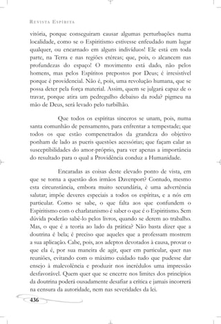 REVISTA ESPÍRITA
436
vitória, porque conseguiram causar algumas perturbações numa
localidade, como se o Espiritismo estivesse enfeudado num lugar
qualquer, ou encarnado em alguns indivíduos! Ele está em toda
parte, na Terra e nas regiões etéreas; que, pois, o alcancem nas
profundezas do espaço! O movimento está dado, não pelos
homens, mas pelos Espíritos prepostos por Deus; é irresistível
porque é providencial. Não é, pois, uma revolução humana, que se
possa deter pela força material. Assim, quem se julgará capaz de o
travar, porque atira um pedregulho debaixo da roda? pigmeu na
mão de Deus, será levado pelo turbilhão.
Que todos os espíritas sinceros se unam, pois, numa
santa comunhão de pensamento, para enfrentar a tempestade; que
todos os que estão compenetrados da grandeza do objetivo
ponham de lado as pueris questões acessórias; que façam calar as
susceptibilidades do amor-próprio, para ver apenas a importância
do resultado para o qual a Providência conduz a Humanidade.
Encaradas as coisas deste elevado ponto de vista, em
que se torna a questão dos irmãos Davenport? Contudo, mesmo
esta circunstância, embora muito secundária, é uma advertência
salutar; impõe deveres especiais a todos os espíritas, e a nós em
particular. Como se sabe, o que falta aos que confundem o
Espiritismo com o charlatanismo é saber o que é o Espiritismo. Sem
dúvida poderão sabê-lo pelos livros, quando se derem ao trabalho.
Mas, o que é a teoria ao lado da prática? Não basta dizer que a
doutrina é bela; é preciso que aqueles que a professam mostrem
a sua aplicação. Cabe, pois, aos adeptos devotados à causa, provar o
que ela é, por sua maneira de agir, quer em particular, quer nas
reuniões, evitando com o máximo cuidado tudo que pudesse dar
ensejo à malevolência e produzir nos incrédulos uma impressão
desfavorável. Quem quer que se encerre nos limites dos princípios
da doutrina poderá ousadamente desafiar a crítica e jamais incorrerá
na censura da autoridade, nem nas severidades da lei.
 