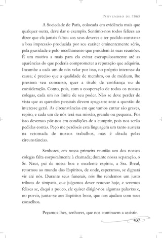 NOVEMBRO DE 1865
437
A Sociedade de Paris, colocada em evidência mais que
qualquer outra, deve dar o exemplo. Sentimo-nos todos felizes ao
dizer que ela jamais faltou aos seus deveres e ter podido constatar
a boa impressão produzida por seu caráter eminentemente sério,
pela gravidade e pelo recolhimento que presidem às suas reuniões.
É um motivo a mais para ela evitar escrupulosamente até as
aparências do que poderia comprometer a reputação que adquiriu.
Incumbe a cada um de nós velar por isso, no próprio interesse da
causa; é preciso que a qualidade de membro, ou de médium, lhe
prestem seu concurso, quer a título de confiança ou de
consideração. Conto, pois, com a cooperação de todos os nossos
colegas, cada um no limite de seu poder. Não se deve perder de
vista que as questões pessoais devem apagar-se ante a questão de
interesse geral. As circunstâncias em que vamos entrar são graves,
repito, e cada um de nós terá sua missão, grande ou pequena. Por
isso devemos pôr-nos em condições de a cumprir, pois nos serão
pedidas contas. Peço me perdoeis esta linguagem um tanto austera
na retomada de nossos trabalhos, mas é ditada pelas
circunstâncias.
Senhores, em nossa primeira reunião um dos nossos
colegas falta corporalmente à chamada; durante nossa separação, o
Sr. Naut, pai de nossa boa e excelente espírita, a Sra. Breul,
retornou ao mundo dos Espíritos, de onde, esperamos, se dignará
vir até nós. Durante seus funerais, nós lhe rendemos um justo
tributo de simpatia, que julgamos dever renovar hoje, e seremos
felizes se, daqui a pouco, ele quiser dirigir-nos algumas palavras e,
no porvir, juntar-se aos Espíritos bons, que nos ajudam com seus
conselhos.
Peçamos-lhes, senhores, que nos continuem a assistir.
 