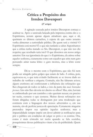 REVISTA ESPÍRITA
438
Crítica a Propósito dos
Irmãos Davenport
(2o
artigo)
A agitação causada pelos irmãos Davenport começa a
acalmar-se. Após a saraivada lançada pela imprensa contra eles e o
Espiritismo, restam apenas alguns atiradores que, aqui e ali,
queimam os últimos cartuchos, à espera de que outro assunto
venha alimentar a curiosidade pública. De quem será a vitória? O
Espiritismo está morto? É o que não tardarão a saber. Suponhamos
que a crítica tenha matado os Srs. Davenport, o que não nos diz
respeito; que resultado teria isto? O que dissemos em nosso artigo
anterior. Em sua ignorância do que é o Espiritismo, ela atirou sobre
aqueles senhores, exatamente como um caçador que atira num gato
pensando atirar numa lebre: o gato morreu, mas a lebre corre
sempre.
Dá-se o mesmo com o Espiritismo, que não foi nem
podia ser atingido pelos golpes que caíam de lado. A crítica, pois,
equivocou-se, o que teria evitado facilmente se se tivesse dado ao
trabalho de verificar a etiqueta. Contudo, não lhe faltaram avisos;
alguns escritores até confessaram a influência das refutações que
lhes chegavam de todos os lados, e isto da parte das mais honradas
pessoas. Isto não lhes deveria ter aberto os olhos? Mas, não; haviam
se embrenhado por um caminho e não queriam recuar; era preciso
ter razão, custasse o que custasse. Muitas dessas refutações nos
foram dirigidas; todas se distinguiam por uma moderação que
contrasta com a linguagem dos nossos adversários e, em sua
maioria, são de perfeita justeza de apreciação. Certamente ninguém
pretendeu impor sua opinião àqueles senhores; mas a
imparcialidade sempre impõe um dever admitir as retificações para
pôr o público em condições de julgar os prós e os contras. Ora,
como é mais cômodo ter razão quando se fala sozinho,
pouquíssimas dessas publicações viram a luz da publicidade. Quem
 