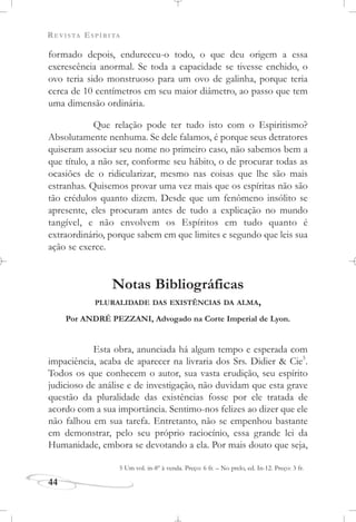 REVISTA ESPÍRITA
44
formado depois, endureceu-o todo, o que deu origem a essa
excrescência anormal. Se toda a capacidade se tivesse enchido, o
ovo teria sido monstruoso para um ovo de galinha, porque teria
cerca de 10 centímetros em seu maior diâmetro, ao passo que tem
uma dimensão ordinária.
Que relação pode ter tudo isto com o Espiritismo?
Absolutamente nenhuma. Se dele falamos, é porque seus detratores
quiseram associar seu nome no primeiro caso, não sabemos bem a
que título, a não ser, conforme seu hábito, o de procurar todas as
ocasiões de o ridicularizar, mesmo nas coisas que lhe são mais
estranhas. Quisemos provar uma vez mais que os espíritas não são
tão crédulos quanto dizem. Desde que um fenômeno insólito se
apresente, eles procuram antes de tudo a explicação no mundo
tangível, e não envolvem os Espíritos em tudo quanto é
extraordinário, porque sabem em que limites e segundo que leis sua
ação se exerce.
Notas Bibliográficas
PLURALIDADE DAS EXISTÊNCIAS DA ALMA,
Por ANDRÉ PEZZANI, Advogado na Corte Imperial de Lyon.
Esta obra, anunciada há algum tempo e esperada com
impaciência, acaba de aparecer na livraria dos Srs. Didier & Cie5
.
Todos os que conhecem o autor, sua vasta erudição, seu espírito
judicioso de análise e de investigação, não duvidam que esta grave
questão da pluralidade das existências fosse por ele tratada de
acordo com a sua importância. Sentimo-nos felizes ao dizer que ele
não falhou em sua tarefa. Entretanto, não se empenhou bastante
em demonstrar, pelo seu próprio raciocínio, essa grande lei da
Humanidade, embora se devotando a ela. Por mais douto que seja,
5 Um vol. in-8º à venda. Preço: 6 fr. – No prelo, ed. In-12. Preço: 3 fr.
 