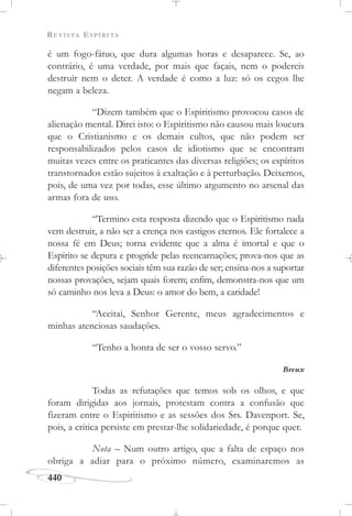 REVISTA ESPÍRITA
440
é um fogo-fátuo, que dura algumas horas e desaparece. Se, ao
contrário, é uma verdade, por mais que façais, nem o podereis
destruir nem o deter. A verdade é como a luz: só os cegos lhe
negam a beleza.
“Dizem também que o Espiritismo provocou casos de
alienação mental. Direi isto: o Espiritismo não causou mais loucura
que o Cristianismo e os demais cultos, que não podem ser
responsabilizados pelos casos de idiotismo que se encontram
muitas vezes entre os praticantes das diversas religiões; os espíritos
transtornados estão sujeitos à exaltação e à perturbação. Deixemos,
pois, de uma vez por todas, esse último argumento no arsenal das
armas fora de uso.
“Termino esta resposta dizendo que o Espiritismo nada
vem destruir, a não ser a crença nos castigos eternos. Ele fortalece a
nossa fé em Deus; torna evidente que a alma é imortal e que o
Espírito se depura e progride pelas reencarnações; prova-nos que as
diferentes posições sociais têm sua razão de ser; ensina-nos a suportar
nossas provações, sejam quais forem; enfim, demonstra-nos que um
só caminho nos leva a Deus: o amor do bem, a caridade!
“Aceitai, Senhor Gerente, meus agradecimentos e
minhas atenciosas saudações.
“Tenho a honra de ser o vosso servo.”
Breux
Todas as refutações que temos sob os olhos, e que
foram dirigidas aos jornais, protestam contra a confusão que
fizeram entre o Espiritismo e as sessões dos Srs. Davenport. Se,
pois, a crítica persiste em prestar-lhe solidariedade, é porque quer.
Nota – Num outro artigo, que a falta de espaço nos
obriga a adiar para o próximo número, examinaremos as
 