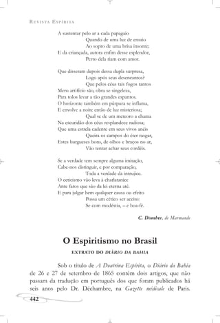 REVISTA ESPÍRITA
442
A sustentar pelo ar a cada papagaio
Quando de uma luz de ensaio
Ao sopro de uma brisa insonte;
E da criançada, autora enfim desse esplendor,
Perto dela riam com amor.
Que disseram depois dessa dupla surpresa,
Logo após seus desencantos?
Que pelos céus tais fogos tantos
Mero artifício são, obra se singeleza,
Para tolos levar a tão grandes espantos.
O horizonte também em púrpura se inflama,
E envolve a noite então de luz misteriosa;
Qual se de um meteoro a chama
Na escuridão dos céus resplandece radiosa;
Que uma estrela cadente em seus vivos anéis
Queira os campos do éter rasgar,
Estes burgueses bons, de olhos e braços no ar,
Vão tentar achar seus cordéis.
Se a verdade tem sempre alguma imitação,
Cabe-nos distinguir, e por comparação,
Toda a verdade da intrujice.
O ceticismo vão leva à charlatanice
Ante fatos que são da lei eterna até.
E para julgar bem qualquer causa ou efeito
Possa um cético ser aceito:
Se com modéstia, – e boa-fé.
C. Dombre, de Marmande
O Espiritismo no Brasil
EXTRATO DO DIÁRIO DA BAHIA
Sob o título de A Doutrina Espírita, o Diário da Bahia
de 26 e 27 de setembro de 1865 contém dois artigos, que não
passam da tradução em português dos que foram publicados há
seis anos pelo Dr. Déchambre, na Gazette médicale de Paris.
 