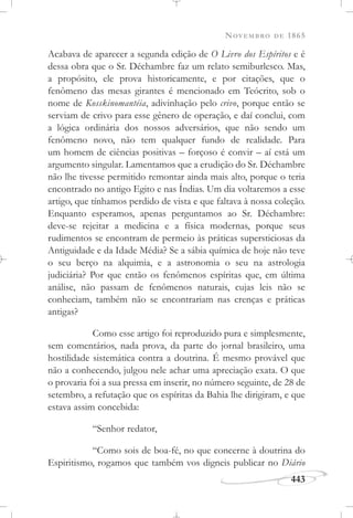 NOVEMBRO DE 1865
443
Acabava de aparecer a segunda edição de O Livro dos Espíritos e é
dessa obra que o Sr. Déchambre faz um relato semiburlesco. Mas,
a propósito, ele prova historicamente, e por citações, que o
fenômeno das mesas girantes é mencionado em Teócrito, sob o
nome de Kosskinomantéia, adivinhação pelo crivo, porque então se
serviam de crivo para esse gênero de operação, e daí conclui, com
a lógica ordinária dos nossos adversários, que não sendo um
fenômeno novo, não tem qualquer fundo de realidade. Para
um homem de ciências positivas – forçoso é convir – aí está um
argumento singular. Lamentamos que a erudição do Sr. Déchambre
não lhe tivesse permitido remontar ainda mais alto, porque o teria
encontrado no antigo Egito e nas Índias. Um dia voltaremos a esse
artigo, que tínhamos perdido de vista e que faltava à nossa coleção.
Enquanto esperamos, apenas perguntamos ao Sr. Déchambre:
deve-se rejeitar a medicina e a física modernas, porque seus
rudimentos se encontram de permeio às práticas supersticiosas da
Antiguidade e da Idade Média? Se a sábia química de hoje não teve
o seu berço na alquimia, e a astronomia o seu na astrologia
judiciária? Por que então os fenômenos espíritas que, em última
análise, não passam de fenômenos naturais, cujas leis não se
conheciam, também não se encontrariam nas crenças e práticas
antigas?
Como esse artigo foi reproduzido pura e simplesmente,
sem comentários, nada prova, da parte do jornal brasileiro, uma
hostilidade sistemática contra a doutrina. É mesmo provável que
não a conhecendo, julgou nele achar uma apreciação exata. O que
o provaria foi a sua pressa em inserir, no número seguinte, de 28 de
setembro, a refutação que os espíritas da Bahia lhe dirigiram, e que
estava assim concebida:
“Senhor redator,
“Como sois de boa-fé, no que concerne à doutrina do
Espiritismo, rogamos que também vos digneis publicar no Diário
 