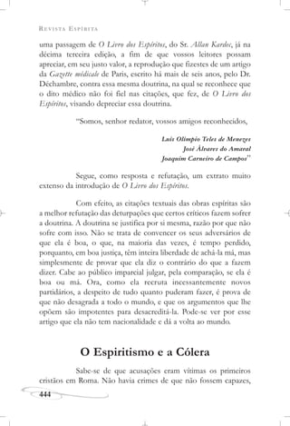 REVISTA ESPÍRITA
444
uma passagem de O Livro dos Espíritos, do Sr. Allan Kardec, já na
décima terceira edição, a fim de que vossos leitores possam
apreciar, em seu justo valor, a reprodução que fizestes de um artigo
da Gazette médicale de Paris, escrito há mais de seis anos, pelo Dr.
Déchambre, contra essa mesma doutrina, na qual se reconhece que
o dito médico não foi fiel nas citações, que fez, de O Livro dos
Espíritos, visando depreciar essa doutrina.
“Somos, senhor redator, vossos amigos reconhecidos,
Luís Olímpio Teles de Menezes
José Álvares do Amaral
Joaquim Carneiro de Campos”
Segue, como resposta e refutação, um extrato muito
extenso da introdução de O Livro dos Espíritos.
Com efeito, as citações textuais das obras espíritas são
a melhor refutação das deturpações que certos críticos fazem sofrer
a doutrina. A doutrina se justifica por si mesma, razão por que não
sofre com isso. Não se trata de convencer os seus adversários de
que ela é boa, o que, na maioria das vezes, é tempo perdido,
porquanto, em boa justiça, têm inteira liberdade de achá-la má, mas
simplesmente de provar que ela diz o contrário do que a fazem
dizer. Cabe ao público imparcial julgar, pela comparação, se ela é
boa ou má. Ora, como ela recruta incessantemente novos
partidários, a despeito de tudo quanto puderam fazer, é prova de
que não desagrada a todo o mundo, e que os argumentos que lhe
opõem são impotentes para desacreditá-la. Pode-se ver por esse
artigo que ela não tem nacionalidade e dá a volta ao mundo.
O Espiritismo e a Cólera
Sabe-se de que acusações eram vítimas os primeiros
cristãos em Roma. Não havia crimes de que não fossem capazes,
 
