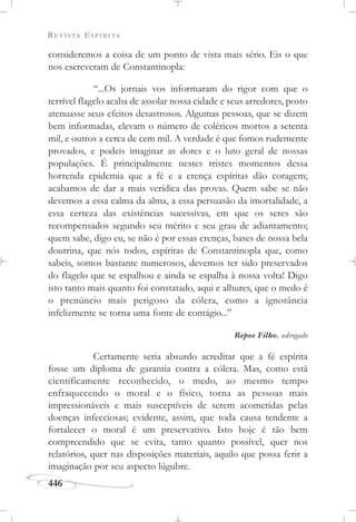 REVISTA ESPÍRITA
446
consideremos a coisa de um ponto de vista mais sério. Eis o que
nos escreveram de Constantinopla:
“...Os jornais vos informaram do rigor com que o
terrível flagelo acaba de assolar nossa cidade e seus arredores, posto
atenuasse seus efeitos desastrosos. Algumas pessoas, que se dizem
bem informadas, elevam o número de coléricos mortos a setenta
mil, e outros a cerca de cem mil. A verdade é que fomos rudemente
provados, e podeis imaginar as dores e o luto geral de nossas
populações. É principalmente nestes tristes momentos dessa
horrenda epidemia que a fé e a crença espíritas dão coragem;
acabamos de dar a mais verídica das provas. Quem sabe se não
devemos a essa calma da alma, a essa persuasão da imortalidade, a
essa certeza das existências sucessivas, em que os seres são
recompensados segundo seu mérito e seu grau de adiantamento;
quem sabe, digo eu, se não é por essas crenças, bases de nossa bela
doutrina, que nós todos, espíritas de Constantinopla que, como
sabeis, somos bastante numerosos, devemos ter sido preservados
do flagelo que se espalhou e ainda se espalha à nossa volta! Digo
isto tanto mais quanto foi constatado, aqui e alhures, que o medo é
o prenúncio mais perigoso da cólera, como a ignorância
infelizmente se torna uma fonte de contágio...”
Repos Filho, advogado
Certamente seria absurdo acreditar que a fé espírita
fosse um diploma de garantia contra a cólera. Mas, como está
cientificamente reconhecido, o medo, ao mesmo tempo
enfraquecendo o moral e o físico, torna as pessoas mais
impressionáveis e mais susceptíveis de serem acometidas pelas
doenças infecciosas; evidente, assim, que toda causa tendente a
fortalecer o moral é um preservativo. Isto hoje é tão bem
compreendido que se evita, tanto quanto possível, quer nos
relatórios, quer nas disposições materiais, aquilo que possa ferir a
imaginação por seu aspecto lúgubre.
 