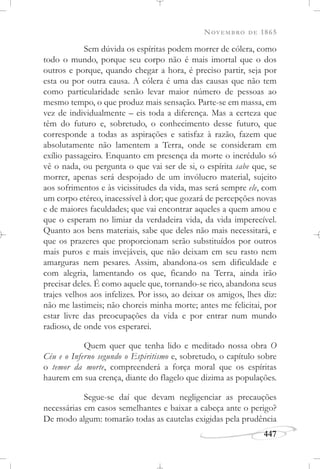 NOVEMBRO DE 1865
447
Sem dúvida os espíritas podem morrer de cólera, como
todo o mundo, porque seu corpo não é mais imortal que o dos
outros e porque, quando chegar a hora, é preciso partir, seja por
esta ou por outra causa. A cólera é uma das causas que não tem
como particularidade senão levar maior número de pessoas ao
mesmo tempo, o que produz mais sensação. Parte-se em massa, em
vez de individualmente – eis toda a diferença. Mas a certeza que
têm do futuro e, sobretudo, o conhecimento desse futuro, que
corresponde a todas as aspirações e satisfaz à razão, fazem que
absolutamente não lamentem a Terra, onde se consideram em
exílio passageiro. Enquanto em presença da morte o incrédulo só
vê o nada, ou pergunta o que vai ser de si, o espírita sabe que, se
morrer, apenas será despojado de um invólucro material, sujeito
aos sofrimentos e às vicissitudes da vida, mas será sempre ele, com
um corpo etéreo, inacessível à dor; que gozará de percepções novas
e de maiores faculdades; que vai encontrar aqueles a quem amou e
que o esperam no limiar da verdadeira vida, da vida imperecível.
Quanto aos bens materiais, sabe que deles não mais necessitará, e
que os prazeres que proporcionam serão substituídos por outros
mais puros e mais invejáveis, que não deixam em seu rasto nem
amarguras nem pesares. Assim, abandona-os sem dificuldade e
com alegria, lamentando os que, ficando na Terra, ainda irão
precisar deles. É como aquele que, tornando-se rico, abandona seus
trajes velhos aos infelizes. Por isso, ao deixar os amigos, lhes diz:
não me lastimeis; não choreis minha morte; antes me felicitai, por
estar livre das preocupações da vida e por entrar num mundo
radioso, de onde vos esperarei.
Quem quer que tenha lido e meditado nossa obra O
Céu e o Inferno segundo o Espiritismo e, sobretudo, o capítulo sobre
o temor da morte, compreenderá a força moral que os espíritas
haurem em sua crença, diante do flagelo que dizima as populações.
Segue-se daí que devam negligenciar as precauções
necessárias em casos semelhantes e baixar a cabeça ante o perigo?
De modo algum: tomarão todas as cautelas exigidas pela prudência
 