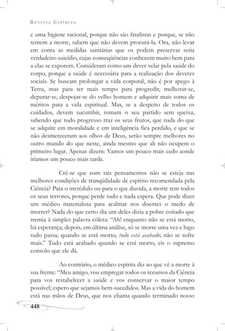 REVISTA ESPÍRITA
448
e uma higiene racional, porque não são fatalistas e porque, se não
temem a morte, sabem que não devem procurá-la. Ora, não levar
em conta as medidas sanitárias que os podem preservar seria
verdadeiro suicídio, cujas conseqüências conhecem muito bem para
a elas se exporem. Consideram como um dever velar pela saúde do
corpo, porque a saúde é necessária para a realização dos deveres
sociais. Se buscam prolongar a vida corporal, não é por apego à
Terra, mas para ter mais tempo para progredir, melhorar-se,
depurar-se, despojar-se do velho homem e adquirir mais soma de
méritos para a vida espiritual. Mas, se a despeito de todos os
cuidados, devem sucumbir, tomam o seu partido sem queixa,
sabendo que todo progresso traz os seus frutos, que nada do que
se adquire em moralidade e em inteligência fica perdido, e que se
não desmereceram aos olhos de Deus, serão sempre melhores no
outro mundo do que neste, ainda mesmo que ali não ocupem o
primeiro lugar. Apenas dizem: Vamos um pouco mais cedo aonde
iríamos um pouco mais tarde.
Crê-se que com tais pensamentos não se esteja nas
melhores condições de tranqüilidade de espírito recomendada pela
Ciência? Para o incrédulo ou para o que duvida, a morte tem todos
os seus terrores, porque perde tudo e nada espera. Que pode dizer
um médico materialista para acalmar nos doentes o medo de
morrer? Nada do que certo dia um deles dizia a pobre coitado que
tremia à simples palavra cólera: “Ah! enquanto não se está morto,
há esperança; depois, em última análise, só se morre uma vez e logo
tudo passa; quando se está morto, tudo está acabado; não se sofre
mais.” Tudo está acabado quando se está morto, eis o supremo
consolo que ele dá.
Ao contrário, o médico espírita diz ao que vê a morte à
sua frente: “Meu amigo, vou empregar todos os recursos da Ciência
para vos restabelecer a saúde e vos conservar o maior tempo
possível; espero que sejamos bem-sucedidos. Mas a vida do homem
está nas mãos de Deus, que nos chama quando terminado nosso
 