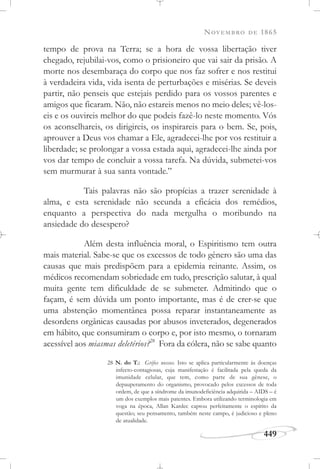 NOVEMBRO DE 1865
449
tempo de prova na Terra; se a hora de vossa libertação tiver
chegado, rejubilai-vos, como o prisioneiro que vai sair da prisão. A
morte nos desembaraça do corpo que nos faz sofrer e nos restitui
à verdadeira vida, vida isenta de perturbações e misérias. Se deveis
partir, não penseis que estejais perdido para os vossos parentes e
amigos que ficaram. Não, não estareis menos no meio deles; vê-los-
eis e os ouvireis melhor do que podeis fazê-lo neste momento. Vós
os aconselhareis, os dirigireis, os inspirareis para o bem. Se, pois,
aprouver a Deus vos chamar a Ele, agradecei-lhe por vos restituir a
liberdade; se prolongar a vossa estada aqui, agradecei-lhe ainda por
vos dar tempo de concluir a vossa tarefa. Na dúvida, submetei-vos
sem murmurar à sua santa vontade.”
Tais palavras não são propícias a trazer serenidade à
alma, e esta serenidade não secunda a eficácia dos remédios,
enquanto a perspectiva do nada mergulha o moribundo na
ansiedade do desespero?
Além desta influência moral, o Espiritismo tem outra
mais material. Sabe-se que os excessos de todo gênero são uma das
causas que mais predispõem para a epidemia reinante. Assim, os
médicos recomendam sobriedade em tudo, prescrição salutar, à qual
muita gente tem dificuldade de se submeter. Admitindo que o
façam, é sem dúvida um ponto importante, mas é de crer-se que
uma abstenção momentânea possa reparar instantaneamente as
desordens orgânicas causadas por abusos inveterados, degenerados
em hábito, que consumiram o corpo e, por isto mesmo, o tornaram
acessível aos miasmas deletérios?28
Fora da cólera, não se sabe quanto
28 N. do T.: Grifos nossos. Isto se aplica particularmente às doenças
infecto-contagiosas, cuja manifestação é facilitada pela queda da
imunidade celular, que tem, como parte de sua gênese, o
depauperamento do organismo, provocado pelos excessos de toda
ordem, de que a síndrome da imunodeficiência adquirida – AIDS – é
um dos exemplos mais patentes. Embora utilizando terminologia em
voga na época, Allan Kardec captou perfeitamente o espírito da
questão; seu pensamento, também neste campo, é judicioso e pleno
de atualidade.
 