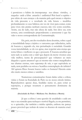 REVISTA ESPÍRITA
450
é pernicioso o hábito da intemperança nos climas tórridos, e
naqueles onde a febre amarela é endêmica? Pois bem! o espírita –
por efeito de suas crenças e da maneira pela qual encara o objetivo
da vida presente e o resultado da vida futura – modifica
profundamente os seus hábitos; em vez de viver para comer, come
para viver; não pratica nenhum excesso; não vive como cenobita.
Assim, usa de tudo, mas não abusa de nada. Isto deve ser, com
certeza, uma consideração preponderante a acrescentar à que faz
valer o nosso correspondente de Constantinopla.
Eis, pois, um dos resultados desta doutrina, sobre a qual
a incredulidade lança a injúria e o sarcasmo; que ridiculariza, tacha
de loucura e, segundo ela, traz perturbação à sociedade. Guardai
vossa incredulidade, se ela vos apraz, mas respeitai uma crença que
torna felizes e melhores os que a possuem. É loucura acreditar que
nem tudo se acaba com a vida? que depois da morte vivemos uma
vida melhor, isenta de preocupações? que voltamos ao meio
daqueles a quem amamos? que ao morrer não somos mergulhados
nas chamas eternas, sem esperança de sair, o que equivaleria ao
nada, nem perdidos na ociosa e beatífica contemplação do infinito?
Ah! quisera Deus fossem loucos todos os homens! Haveria entre
eles muito menos crimes e suicídios.
Numerosas comunicações foram dadas sobre a cólera;
várias o foram na Sociedade de Paris ou no nosso círculo íntimo.
Reproduzimos apenas duas, fundidas numa só, para evitar as
repetições, e porque resumem o pensamento dominante da
maioria.
(Sociedade de Paris – Médiuns: Srs. Desliens e Morin)
Já que a cólera é uma questão de atualidade e cada um
traz o seu remédio para rechaçar o terrível flagelo, eu me permitirei,
se o quiserdes, dar também a minha opinião, embora me pareça
pouco provável que tenhais de temer os doentes de maneira cruel.
 