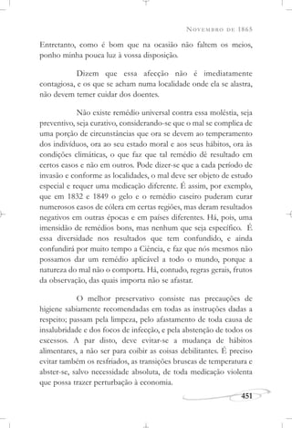 NOVEMBRO DE 1865
451
Entretanto, como é bom que na ocasião não faltem os meios,
ponho minha pouca luz à vossa disposição.
Dizem que essa afecção não é imediatamente
contagiosa, e os que se acham numa localidade onde ela se alastra,
não devem temer cuidar dos doentes.
Não existe remédio universal contra essa moléstia, seja
preventivo, seja curativo, considerando-se que o mal se complica de
uma porção de circunstâncias que ora se devem ao temperamento
dos indivíduos, ora ao seu estado moral e aos seus hábitos, ora às
condições climáticas, o que faz que tal remédio dê resultado em
certos casos e não em outros. Pode dizer-se que a cada período de
invasão e conforme as localidades, o mal deve ser objeto de estudo
especial e requer uma medicação diferente. É assim, por exemplo,
que em 1832 e 1849 o gelo e o remédio caseiro puderam curar
numerosos casos de cólera em certas regiões, mas deram resultados
negativos em outras épocas e em países diferentes. Há, pois, uma
imensidão de remédios bons, mas nenhum que seja específico. É
essa diversidade nos resultados que tem confundido, e ainda
confundirá por muito tempo a Ciência, e faz que nós mesmos não
possamos dar um remédio aplicável a todo o mundo, porque a
natureza do mal não o comporta. Há, contudo, regras gerais, frutos
da observação, das quais importa não se afastar.
O melhor preservativo consiste nas precauções de
higiene sabiamente recomendadas em todas as instruções dadas a
respeito; passam pela limpeza, pelo afastamento de toda causa de
insalubridade e dos focos de infecção, e pela abstenção de todos os
excessos. A par disto, deve evitar-se a mudança de hábitos
alimentares, a não ser para coibir as coisas debilitantes. É preciso
evitar também os resfriados, as transições bruscas de temperatura e
abster-se, salvo necessidade absoluta, de toda medicação violenta
que possa trazer perturbação à economia.
 
