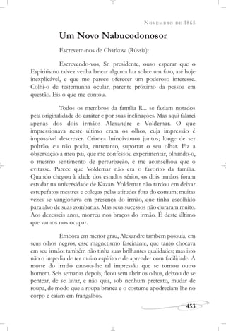 NOVEMBRO DE 1865
453
Um Novo Nabucodonosor
Escrevem-nos de Charkow (Rússia):
Escrevendo-vos, Sr. presidente, ouso esperar que o
Espiritismo talvez venha lançar alguma luz sobre um fato, até hoje
inexplicável, e que me parece oferecer um poderoso interesse.
Colhi-o de testemunha ocular, parente próximo da pessoa em
questão. Eis o que me contou.
Todos os membros da família R... se faziam notados
pela originalidade do caráter e por suas inclinações. Mas aqui falarei
apenas dos dois irmãos Alexandre e Voldemar. O que
impressionava neste último eram os olhos, cuja impressão é
impossível descrever. Criança brincávamos juntos; longe de ser
poltrão, eu não podia, entretanto, suportar o seu olhar. Fiz a
observação a meu pai, que me confessou experimentar, olhando-o,
o mesmo sentimento de perturbação, e me aconselhou que o
evitasse. Parece que Voldemar não era o favorito da família.
Quando chegou à idade dos estudos sérios, os dois irmãos foram
estudar na universidade de Kazan. Voldemar não tardou em deixar
estupefatos mestres e colegas pelas atitudes fora do comum; muitas
vezes se vangloriava em presença do irmão, que tinha escolhido
para alvo de suas zombarias. Mas seus sucessos não duraram muito.
Aos dezesseis anos, morreu nos braços do irmão. É deste último
que vamos nos ocupar.
Embora em menor grau, Alexandre também possuía, em
seus olhos negros, esse magnetismo fascinante, que tanto chocava
em seu irmão; também não tinha suas brilhantes qualidades; mas isto
não o impedia de ter muito espírito e de aprender com facilidade. A
morte do irmão causou-lhe tal impressão que se tornou outro
homem. Seis semanas depois, ficou sem abrir os olhos, deixou de se
pentear, de se lavar, e não quis, sob nenhum pretexto, mudar de
roupa, de modo que a roupa branca e o costume apodreciam-lhe no
corpo e caíam em frangalhos.
 