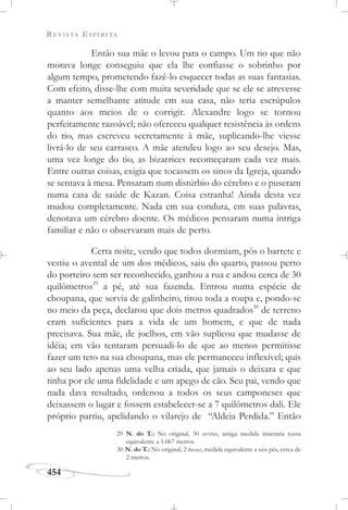 REVISTA ESPÍRITA
454
Então sua mãe o levou para o campo. Um tio que não
morava longe conseguiu que ela lhe confiasse o sobrinho por
algum tempo, prometendo fazê-lo esquecer todas as suas fantasias.
Com efeito, disse-lhe com muita severidade que se ele se atrevesse
a manter semelhante atitude em sua casa, não teria escrúpulos
quanto aos meios de o corrigir. Alexandre logo se tornou
perfeitamente razoável; não ofereceu qualquer resistência às ordens
do tio, mas escreveu secretamente à mãe, suplicando-lhe viesse
livrá-lo de seu carrasco. A mãe atendeu logo ao seu desejo. Mas,
uma vez longe do tio, as bizarrices recomeçaram cada vez mais.
Entre outras coisas, exigia que tocassem os sinos da Igreja, quando
se sentava à mesa. Pensaram num distúrbio do cérebro e o puseram
numa casa de saúde de Kazan. Coisa estranha! Ainda desta vez
mudou completamente. Nada em sua conduta, em suas palavras,
denotava um cérebro doente. Os médicos pensaram numa intriga
familiar e não o observaram mais de perto.
Certa noite, vendo que todos dormiam, pôs o barrete e
vestiu o avental de um dos médicos, saiu do quarto, passou perto
do porteiro sem ser reconhecido, ganhou a rua e andou cerca de 30
quilômetros29
a pé, até sua fazenda. Entrou numa espécie de
choupana, que servia de galinheiro, tirou toda a roupa e, pondo-se
no meio da peça, declarou que dois metros quadrados30
de terreno
eram suficientes para a vida de um homem, e que de nada
precisava. Sua mãe, de joelhos, em vão suplicou que mudasse de
idéia; em vão tentaram persuadi-lo de que ao menos permitisse
fazer um teto na sua choupana, mas ele permaneceu inflexível; quis
ao seu lado apenas uma velha criada, que jamais o deixara e que
tinha por ele uma fidelidade e um apego de cão. Seu pai, vendo que
nada dava resultado, ordenou a todos os seus camponeses que
deixassem o lugar e fossem estabelecer-se a 7 quilômetros dali. Ele
próprio partiu, apelidando o vilarejo de “Aldeia Perdida.” Então
29 N. do T.: No original, 30 verstas, antiga medida itinerária russa
equivalente a 1.067 metros.
30 N. do T.: No original, 2 toesas, medida equivalente a seis pés, cerca de
2 metros.
 