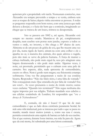 NOVEMBRO DE 1865
455
quiseram pôr a propriedade sob tutela. Nomearam comissões, mas
Alexandre era sempre prevenido a tempo e se vestia, embora sem
usar as roupas de baixo; depois vinha encontrar as pessoas. A todas
as perguntas respondia com bom-senso, com uma justeza que nada
deixava a desejar, e o fazia tão bem que a comissão, imaginando ao
chegar que se tratava de um louco, retirava-se desapontada.
Isto se passava em 1842 e, até agora, Alexandre está
sempre no mesmo estado. Mantém-se de pé, completamente
despido, num casebre sem portas nem janelas, exposto a todos os
ventos e onde, no inverno, o frio chega a 30o
abaixo de zero.
Alimenta-se de um pouco de geléia de uva, que lhe trazem uma vez
por dia, numa tigela de barro; atiram-na com uma colher e ele a
apanha no ar, à maneira dos animais, dos quais adotou o rugido,
pois não mais se serve da palavra humana. À força de manter a
cabeça inclinada, não pode mais erguê-la; seus pés atingiram uma
largura desmesurada e não pode mais andar. Algumas vezes, à
noite, cai prostrado, permitindo que o cubram com uma pele de
carneiro. Seu aspecto, aliás, nada apresenta de extraordinário,
exceto os olhos. Nem é gordo nem magro; sua fisionomia estampa
sofrimento. Uma vez lhe perguntaram a razão de sua conduta
bizarra. Respondeu: “Não me faleis nisto, é uma falta de vontade.”
Não conseguiram mais. Que entendia ele por falta de vontade? Era
um voto?... Às vezes pronuncia o nome do irmão morto; outras
vezes exclama: “Quando isto terminará?” Não segue nenhuma das
regras impostas por sua religião. Tinham mandado seus cabelos a
um célebre sonâmbulo de Londres; foi respondido que “era a
doença de Nabucodonosor.”
E, contudo, ele não é louco! O que há de mais
extraordinário é que ao lado dessa existência puramente bestial, há
nele uma vida intelectual, pois se interessa por tudo o que se passa no
mundo; manda trazer muitos jornais e, como sua casa é escura,
permitiu construíssem uma espécie de barraca ao lado do seu casebre.
Era aí que outrora, durante horas inteiras, sua mãe lia para ele. Agora
que ela está morta, foi substituída por uma leitora contratada.
 