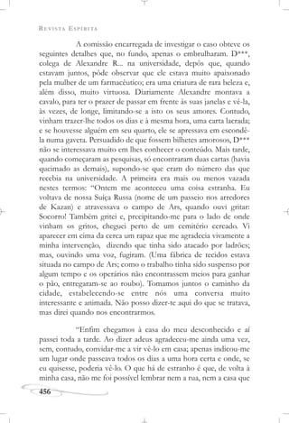 REVISTA ESPÍRITA
456
A comissão encarregada de investigar o caso obteve os
seguintes detalhes que, no fundo, apenas o embrulharam. D***,
colega de Alexandre R... na universidade, depôs que, quando
estavam juntos, pôde observar que ele estava muito apaixonado
pela mulher de um farmacêutico; era uma criatura de rara beleza e,
além disso, muito virtuosa. Diariamente Alexandre montava a
cavalo, para ter o prazer de passar em frente às suas janelas e vê-la,
às vezes, de longe, limitando-se a isto os seus amores. Contudo,
vinham trazer-lhe todos os dias e à mesma hora, uma carta lacrada;
e se houvesse alguém em seu quarto, ele se apressava em escondê-
la numa gaveta. Persuadido de que fossem bilhetes amorosos, D***
não se interessava muito em lhes conhecer o conteúdo. Mais tarde,
quando começaram as pesquisas, só encontraram duas cartas (havia
queimado as demais), supondo-se que eram do número das que
recebia na universidade. A primeira era mais ou menos vazada
nestes termos: “Ontem me aconteceu uma coisa estranha. Eu
voltava de nossa Suíça Russa (nome de um passeio nos arredores
de Kazan) e atravessava o campo de Ars, quando ouvi gritar:
Socorro! Também gritei e, precipitando-me para o lado de onde
vinham os gritos, cheguei perto de um cemitério cercado. Vi
aparecer em cima da cerca um rapaz que me agradecia vivamente a
minha intervenção, dizendo que tinha sido atacado por ladrões;
mas, ouvindo uma voz, fugiram. (Uma fábrica de tecidos estava
situada no campo de Ars; como o trabalho tinha sido suspenso por
algum tempo e os operários não encontrassem meios para ganhar
o pão, entregaram-se ao roubo). Tomamos juntos o caminho da
cidade, estabelecendo-se entre nós uma conversa muito
interessante e animada. Não posso dizer-te aqui do que se tratava,
mas direi quando nos encontrarmos.
“Enfim chegamos à casa do meu desconhecido e aí
passei toda a tarde. Ao dizer adeus agradeceu-me ainda uma vez,
sem, contudo, convidar-me a vir vê-lo em casa; apenas indicou-me
um lugar onde passeava todos os dias a uma hora certa e onde, se
eu quisesse, poderia vê-lo. O que há de estranho é que, de volta à
minha casa, não me foi possível lembrar nem a rua, nem a casa que
 