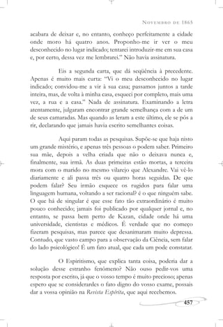 NOVEMBRO DE 1865
457
acabara de deixar e, no entanto, conheço perfeitamente a cidade
onde moro há quatro anos. Proponho-me ir ver o meu
desconhecido no lugar indicado; tentarei introduzir-me em sua casa
e, por certo, dessa vez me lembrarei.” Não havia assinatura.
Eis a segunda carta, que dá seqüência à precedente.
Apenas é muito mais curta: “Vi o meu desconhecido no lugar
indicado; convidou-me a vir à sua casa; passamos juntos a tarde
inteira, mas, de volta à minha casa, esqueci por completo, mais uma
vez, a rua e a casa.” Nada de assinatura. Examinando a letra
atentamente, julgaram encontrar grande semelhança com a de um
de seus camaradas. Mas quando as leram a este último, ele se pôs a
rir, declarando que jamais havia escrito semelhantes coisas.
Aqui param todas as pesquisas. Supõe-se que haja nisto
um grande mistério, e apenas três pessoas o podem saber. Primeiro
sua mãe, depois a velha criada que não o deixava nunca e,
finalmente, sua irmã. As duas primeiras estão mortas, a terceira
mora com o marido no mesmo vilarejo que Alexandre. Vai vê-lo
diariamente e ali passa três ou quatro horas seguidas. De que
podem falar? Seu irmão esquece os rugidos para falar uma
linguagem humana, voltando a ser racional? é o que ninguém sabe.
O que há de singular é que esse fato tão extraordinário é muito
pouco conhecido; jamais foi publicado por qualquer jornal e, no
entanto, se passa bem perto de Kazan, cidade onde há uma
universidade, cientistas e médicos. É verdade que no começo
fizeram pesquisas, mas parece que desanimaram muito depressa.
Contudo, que vasto campo para a observação da Ciência, sem falar
do lado psicológico! É um fato atual, que cada um pode constatar.
O Espiritismo, que explica tanta coisa, poderia dar a
solução desse estranho fenômeno? Não ouso pedir-vos uma
resposta por escrito, já que o vosso tempo é muito precioso; apenas
espero que se considerardes o fato digno do vosso exame, possais
dar a vossa opinião na Revista Espírita, que aqui recebemos.
 