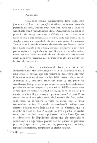 REVISTA ESPÍRITA
458
Aceitai, etc.
Uma coisa ressalta evidentemente desse relato: esse
jovem não é louco, na acepção científica do termo; goza da
plenitude da razão, quando quer. Mas qual pode ser a causa de
semelhante excentricidade, nessa idade? Acreditamos que ainda se
passará muito tempo antes que a Ciência a encontre, com seus
recursos puramente materiais. Entretanto, existe algo mais além de
simples mania: é a assimilação da voz e dos gestos dos animais.
Tem-se visto, é verdade, criaturas abandonadas nas florestas, desde
tenra idade, vivendo com as feras, adotando seus gritos e costumes
por imitação; mas aqui não é o caso. O jovem fez estudos sérios,
vivem em suas terras, no meio de um vilarejo; está em contato
diário com seres humanos; não se trata, pois, de uma questão de
hábito e de isolamento.
É, disse o sonâmbulo de Londres, a doença de
Nabucodonosor. Mas que doença é esta? A história desse rei não é
uma lenda? É possível que um homem se transforme em fera?
Entretanto, se se confrontar o relato bíblico com o fato atual de
Alexandre R..., notar-se-á entre eles mais de um ponto de
semelhança. Compreende-se que o que se passa hoje pode ter-se
passado em outros tempos, e que o rei da Babilônia tenha sido
atingido por um mal semelhante. Se, pois, aquele rei, dominado por
uma influência análoga, deixou seu palácio, como Alexandre R... o
seu castelo; se viveu e gritou como ele, à maneira das feras, poder-
se-ia dizer, na linguagem alegórica da época, que se tinha
transmudado em fera. É verdade que isto destrói o milagre; mas
quantos milagres caem hoje ante as leis da Natureza, que se
descobrem todos os dias! A religião só tem a ganhar se aceitar
como natural um fato que era repelido como maravilhoso. Quando
os adversários do Espiritismo dizem que ele ressuscita o
sobrenatural e a superstição, provam que lhe ignoram as primeiras
palavras, já que ele vem, ao contrário, provar que certos fatos,
reputados misteriosos, não passam de efeitos naturais.
 