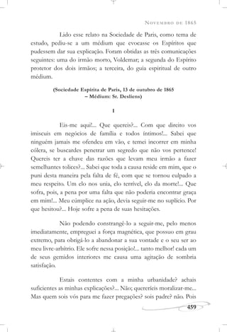 NOVEMBRO DE 1865
459
Lido esse relato na Sociedade de Paris, como tema de
estudo, pediu-se a um médium que evocasse os Espíritos que
pudessem dar sua explicação. Foram obtidas as três comunicações
seguintes: uma do irmão morto, Voldemar; a segunda do Espírito
protetor dos dois irmãos; a terceira, do guia espiritual de outro
médium.
(Sociedade Espírita de Paris, 13 de outubro de 1865
– Médium: Sr. Desliens)
I
Eis-me aqui!... Que quereis?... Com que direito vos
imiscuis em negócios de família e todos íntimos!... Sabei que
ninguém jamais me ofendeu em vão, e temei incorrer em minha
cólera, se buscardes penetrar um segredo que não vos pertence!
Quereis ter a chave das razões que levam meu irmão a fazer
semelhantes tolices?... Sabei que toda a causa reside em mim, que o
puni desta maneira pela falta de fé, com que se tornou culpado a
meu respeito. Um elo nos unia, elo terrível, elo da morte!... Que
sofra, pois, a pena por uma falta que não poderia encontrar graça
em mim!... Meu cúmplice na ação, devia seguir-me no suplício. Por
que hesitou?... Hoje sofre a pena de suas hesitações.
Não podendo constrangê-lo a seguir-me, pelo menos
imediatamente, empreguei a força magnética, que possuo em grau
extremo, para obrigá-lo a abandonar a sua vontade e o seu ser ao
meu livre-arbítrio. Ele sofre nessa posição!... tanto melhor! cada um
de seus gemidos interiores me causa uma agitação de sombria
satisfação.
Estais contentes com a minha urbanidade? achais
suficientes as minhas explicações?... Não; quereríeis moralizar-me...
Mas quem sois vós para me fazer pregações? sois padre? não. Pois
 