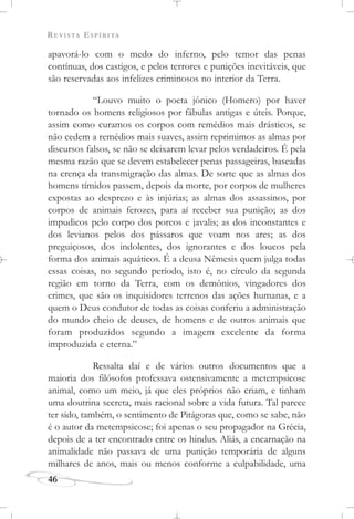 REVISTA ESPÍRITA
46
apavorá-lo com o medo do inferno, pelo temor das penas
contínuas, dos castigos, e pelos terrores e punições inevitáveis, que
são reservadas aos infelizes criminosos no interior da Terra.
“Louvo muito o poeta jônico (Homero) por haver
tornado os homens religiosos por fábulas antigas e úteis. Porque,
assim como curamos os corpos com remédios mais drásticos, se
não cedem a remédios mais suaves, assim reprimimos as almas por
discursos falsos, se não se deixarem levar pelos verdadeiros. É pela
mesma razão que se devem estabelecer penas passageiras, baseadas
na crença da transmigração das almas. De sorte que as almas dos
homens tímidos passem, depois da morte, por corpos de mulheres
expostas ao desprezo e às injúrias; as almas dos assassinos, por
corpos de animais ferozes, para aí receber sua punição; as dos
impudicos pelo corpo dos porcos e javalis; as dos inconstantes e
dos levianos pelos dos pássaros que voam nos ares; as dos
preguiçosos, dos indolentes, dos ignorantes e dos loucos pela
forma dos animais aquáticos. É a deusa Nêmesis quem julga todas
essas coisas, no segundo período, isto é, no círculo da segunda
região em torno da Terra, com os demônios, vingadores dos
crimes, que são os inquisidores terrenos das ações humanas, e a
quem o Deus condutor de todas as coisas conferiu a administração
do mundo cheio de deuses, de homens e de outros animais que
foram produzidos segundo a imagem excelente da forma
improduzida e eterna.”
Ressalta daí e de vários outros documentos que a
maioria dos filósofos professava ostensivamente a metempsicose
animal, como um meio, já que eles próprios não criam, e tinham
uma doutrina secreta, mais racional sobre a vida futura. Tal parece
ter sido, também, o sentimento de Pitágoras que, como se sabe, não
é o autor da metempsicose; foi apenas o seu propagador na Grécia,
depois de a ter encontrado entre os hindus. Aliás, a encarnação na
animalidade não passava de uma punição temporária de alguns
milhares de anos, mais ou menos conforme a culpabilidade, uma
 