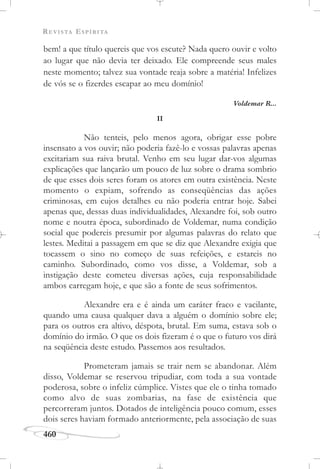 REVISTA ESPÍRITA
460
bem! a que título quereis que vos escute? Nada quero ouvir e volto
ao lugar que não devia ter deixado. Ele compreende seus males
neste momento; talvez sua vontade reaja sobre a matéria! Infelizes
de vós se o fizerdes escapar ao meu domínio!
Voldemar R...
II
Não tenteis, pelo menos agora, obrigar esse pobre
insensato a vos ouvir; não poderia fazê-lo e vossas palavras apenas
excitariam sua raiva brutal. Venho em seu lugar dar-vos algumas
explicações que lançarão um pouco de luz sobre o drama sombrio
de que esses dois seres foram os atores em outra existência. Neste
momento o expiam, sofrendo as conseqüências das ações
criminosas, em cujos detalhes eu não poderia entrar hoje. Sabei
apenas que, dessas duas individualidades, Alexandre foi, sob outro
nome e noutra época, subordinado de Voldemar, numa condição
social que podereis presumir por algumas palavras do relato que
lestes. Meditai a passagem em que se diz que Alexandre exigia que
tocassem o sino no começo de suas refeições, e estareis no
caminho. Subordinado, como vos disse, a Voldemar, sob a
instigação deste cometeu diversas ações, cuja responsabilidade
ambos carregam hoje, e que são a fonte de seus sofrimentos.
Alexandre era e é ainda um caráter fraco e vacilante,
quando uma causa qualquer dava a alguém o domínio sobre ele;
para os outros era altivo, déspota, brutal. Em suma, estava sob o
domínio do irmão. O que os dois fizeram é o que o futuro vos dirá
na seqüência deste estudo. Passemos aos resultados.
Prometeram jamais se trair nem se abandonar. Além
disso, Voldemar se reservou tripudiar, com toda a sua vontade
poderosa, sobre o infeliz cúmplice. Vistes que ele o tinha tomado
como alvo de suas zombarias, na fase de existência que
percorreram juntos. Dotados de inteligência pouco comum, esses
dois seres haviam formado anteriormente, pela associação de suas
 