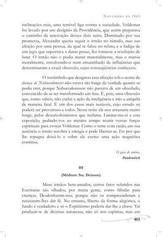 NOVEMBRO DE 1865
461
inclinações más, uma temível liga contra a sociedade. Voldemar
foi levado por um desígnio da Providência, que assim preparava
o caminho da renovação desses dois seres. Dominado por sua
promessa, Alexandre queria seguir o irmão no túmulo, mas sua
afeição por uma pessoa, da qual se falou no relato, e a fadiga de
um jugo que suportava a duras penas, fez tomasse a resolução de
lutar. O irmão não o podia matar materialmente, mas o matou
moralmente, envolvendo-o num emaranhado de influências que
determinaram a cruel obsessão, cujas conseqüências conheceis.
O sonâmbulo que designou essa afecção sob o nome de
doença de Nabucodonosor não estava tão longe da verdade quanto se
podia crer, porque Nabucodonosor não passava de um obsedado,
convencido de se ter transformado em fera. É, pois, uma obsessão
que, como sabeis, não exclui a ação da inteligência e não a aniquila
de maneira fatal. É um dos casos mais notáveis, cujo estudo só
poderá ser proveitoso a todos. Nesta noite ele nos arrastaria muito
longe, pelos desenvolvimentos que reclama. Limitar-me-ei a esta
exposição, pedindo-vos ao mesmo tempo reunir vossas forças
espirituais para evocar Voldemar. Como o teme com razão, em sua
ausência o irmão recobra a energia e pode libertar-se. Eis por que
lhe repugna deixá-lo e sobre ele exerce uma ação magnética
contínua.
O guia de ambos,
Paulowitch
III
(Médium: Sra. Delanne)
Meus irmãos bem-amados, certos fatos referidos nas
Escrituras são olhados, por muita gente, como fábulas para
crianças. Desdenharam-nos, porque não os compreenderam e
recusaram-lhes dar fé. No entanto, liberto da forma alegórica, o
fundo é verdadeiro e só o Espiritismo poderia dar-lhe a chave. Vai
produzir-se de diversas naturezas, não só nos espíritas, mas em
 