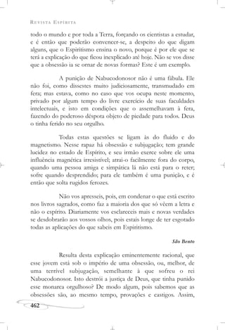 REVISTA ESPÍRITA
462
todo o mundo e por toda a Terra, forçando os cientistas a estudar,
e é então que poderão convencer-se, a despeito do que digam
alguns, que o Espiritismo ensina o novo, porque é por ele que se
terá a explicação do que ficou inexplicado até hoje. Não se vos disse
que a obsessão ia se ornar de novas formas? Este é um exemplo.
A punição de Nabucodonosor não é uma fábula. Ele
não foi, como dissestes muito judiciosamente, transmudado em
fera; mas estava, como no caso que vos ocupa neste momento,
privado por algum tempo do livre exercício de suas faculdades
intelectuais, e isto em condições que o assemelhavam à fera,
fazendo do poderoso déspota objeto de piedade para todos. Deus
o tinha ferido no seu orgulho.
Todas estas questões se ligam às do fluido e do
magnetismo. Nesse rapaz há obsessão e subjugação; tem grande
lucidez no estado de Espírito, e seu irmão exerce sobre ele uma
influência magnética irresistível; atrai-o facilmente fora do corpo,
quando uma pessoa amiga e simpática lá não está para o reter;
sofre quando desprendido; para ele também é uma punição, e é
então que solta rugidos ferozes.
Não vos apresseis, pois, em condenar o que está escrito
nos livros sagrados, como faz a maioria dos que só vêem a letra e
não o espírito. Diariamente vos esclareceis mais e novas verdades
se desdobrarão aos vossos olhos, pois estais longe de ter esgotado
todas as aplicações do que sabeis em Espiritismo.
São Bento
Resulta desta explicação eminentemente racional, que
esse jovem está sob o império de uma obsessão, ou, melhor, de
uma terrível subjugação, semelhante à que sofreu o rei
Nabucodonosor. Isto destrói a justiça de Deus, que tinha punido
esse monarca orgulhoso? De modo algum, pois sabemos que as
obsessões são, ao mesmo tempo, provações e castigos. Assim,
 