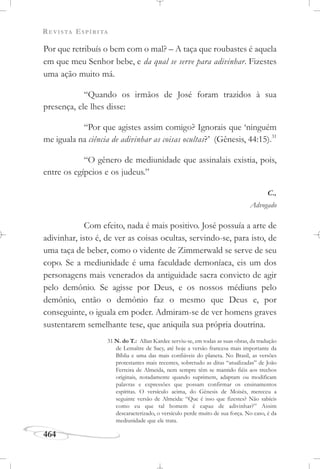 REVISTA ESPÍRITA
464
Por que retribuís o bem com o mal? – A taça que roubastes é aquela
em que meu Senhor bebe, e da qual se serve para adivinhar. Fizestes
uma ação muito má.
“Quando os irmãos de José foram trazidos à sua
presença, ele lhes disse:
“Por que agistes assim comigo? Ignorais que ‘ninguém
me iguala na ciência de adivinhar as coisas ocultas?’ (Gênesis, 44:15).31
“O gênero de mediunidade que assinalais existia, pois,
entre os egípcios e os judeus.”
C.,
Advogado
Com efeito, nada é mais positivo. José possuía a arte de
adivinhar, isto é, de ver as coisas ocultas, servindo-se, para isto, de
uma taça de beber, como o vidente de Zimmerwald se serve de seu
copo. Se a mediunidade é uma faculdade demoníaca, eis um dos
personagens mais venerados da antiguidade sacra convicto de agir
pelo demônio. Se agisse por Deus, e os nossos médiuns pelo
demônio, então o demônio faz o mesmo que Deus e, por
conseguinte, o iguala em poder. Admiram-se de ver homens graves
sustentarem semelhante tese, que aniquila sua própria doutrina.
31 N. do T.: Allan Kardec serviu-se, em todas as suas obras, da tradução
de Lemaître de Sacy, até hoje a versão francesa mais importante da
Bíblia e uma das mais confiáveis do planeta. No Brasil, as versões
protestantes mais recentes, sobretudo as ditas “atualizadas” de João
Ferreira de Almeida, nem sempre têm se mantido fiéis aos trechos
originais, notadamente quando suprimem, adaptam ou modificam
palavras e expressões que possam confirmar os ensinamentos
espíritas. O versículo acima, do Gênesis de Moisés, mereceu a
seguinte versão de Almeida: “Que é isso que fizestes? Não sabíeis
como eu que tal homem é capaz de adivinhar?” Assim
descaracterizado, o versículo perde muito de sua força. No caso, é da
mediunidade que ele trata.
 