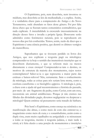 NOVEMBRO DE 1865
465
O Espiritismo, pois, nem descobriu, nem inventou os
médiuns, mas descobriu as leis da mediundiade, e a explica. Assim,
é a verdadeira chave para a compreensão do Antigo e do Novo
Testamentos, onde abundam os fatos deste gênero. Foi por falta
dessa chave que se fizeram tantos comentários contraditórios, que
nada explicam. A incredulidade ia crescendo incessantemente na
direção desses fatos e invadia a própria Igreja. Doravante serão
admitidos como fenômenos naturais, pois se reproduzem em
nossos dias por leis conhecidas. Temos, assim, razão de dizer que o
Espiritismo é uma ciência positiva, que destrói os últimos vestígios
do maravilhoso.
Suponhamos que se tivessem perdido os livros dos
Antigos, que nos explicam a teogonia pagã ou mitológica:
compreender-se-ia hoje o sentido das inumeráveis inscrições que se
descobrem diariamente, e que se referem mais ou menos
diretamente a essas crenças? Compreender-se-iam o destino, os
motivos de estrutura da maioria dos monumentos, cujos restos
contemplamos? Saber-se-ia o que representa a maior parte das
estátuas e baixos-relevos? Não, certamente. Sem o conhecimento
da mitologia, todas as coisas para nós seriam letra morta, como a
escritura cuneiforme e os hieróglifos egípcios. A mitologia é, pois,
a chave com a ajuda tal qual reconstruiremos a história do passado,
por meio de um fragmento de pedra, como Cuvier, com um osso,
reconstruía um animal antidiluviano. Porque já não cremos nas
fábulas das divindades pagãs, devemos negligenciar ou desprezar a
mitologia? Quem emitisse tal pensamento seria tratado de bárbaro.
Pois bem! o Espiritismo, como crença na existência e na
manifestação das almas, e como meio de com elas entreter-se; o
magnetismo como meio de cura; e o sonambulismo, assim como a
dupla vista, eram muito espalhados na antiguidade e se misturaram
a todas as teogonias, mesmo à teogonia judaica, e mais tarde à
cristã; aí é feita alusão a uma porção de monumentos e inscrições
 