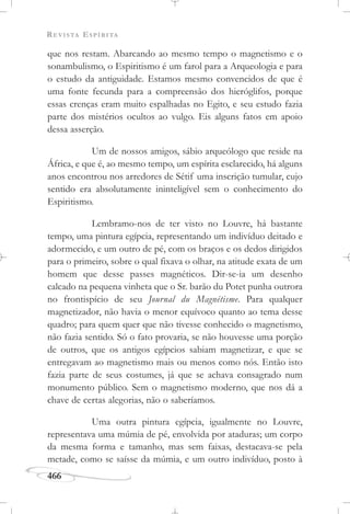 REVISTA ESPÍRITA
466
que nos restam. Abarcando ao mesmo tempo o magnetismo e o
sonambulismo, o Espiritismo é um farol para a Arqueologia e para
o estudo da antiguidade. Estamos mesmo convencidos de que é
uma fonte fecunda para a compreensão dos hieróglifos, porque
essas crenças eram muito espalhadas no Egito, e seu estudo fazia
parte dos mistérios ocultos ao vulgo. Eis alguns fatos em apoio
dessa asserção.
Um de nossos amigos, sábio arqueólogo que reside na
África, e que é, ao mesmo tempo, um espírita esclarecido, há alguns
anos encontrou nos arredores de Sétif uma inscrição tumular, cujo
sentido era absolutamente ininteligível sem o conhecimento do
Espiritismo.
Lembramo-nos de ter visto no Louvre, há bastante
tempo, uma pintura egípcia, representando um indivíduo deitado e
adormecido, e um outro de pé, com os braços e os dedos dirigidos
para o primeiro, sobre o qual fixava o olhar, na atitude exata de um
homem que desse passes magnéticos. Dir-se-ia um desenho
calcado na pequena vinheta que o Sr. barão du Potet punha outrora
no frontispício de seu Journal du Magnétisme. Para qualquer
magnetizador, não havia o menor equívoco quanto ao tema desse
quadro; para quem quer que não tivesse conhecido o magnetismo,
não fazia sentido. Só o fato provaria, se não houvesse uma porção
de outros, que os antigos egípcios sabiam magnetizar, e que se
entregavam ao magnetismo mais ou menos como nós. Então isto
fazia parte de seus costumes, já que se achava consagrado num
monumento público. Sem o magnetismo moderno, que nos dá a
chave de certas alegorias, não o saberíamos.
Uma outra pintura egípcia, igualmente no Louvre,
representava uma múmia de pé, envolvida por ataduras; um corpo
da mesma forma e tamanho, mas sem faixas, destacava-se pela
metade, como se saísse da múmia, e um outro indivíduo, posto à
 