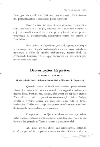 NOVEMBRO DE 1865
467
frente, parecia atraí-lo a si. Então não conhecíamos o Espiritismo e
nos perguntávamos o que aquilo podia significar.
Hoje é claro que essa pintura alegórica representa a
alma separando-se do corpo, conservando a aparência humana, e
cujo desprendimento é facilitado pela ação de outra pessoa
encarnada ou desencarnada, exatamente como nos ensina o
Espiritismo.
Não creiais no Espiritismo, se vo-lo apraz; admiti que
seja uma quimera: ninguém vo-lo impõe; estudai-o como estudais a
mitologia, a título de simples ensinamento, mesmo rindo da
credulidade humana, e vereis que horizontes ele vos abrirá, por
pouco sério que sejais.
Dissertações Espíritas
O REPOUSO ETERNO
(Sociedade de Paris, 13 de outubro de 1865 – Médium: Sr. Leymarie)
Quando deixei o invólucro terreno, pronunciaram
vários discursos sobre o meu túmulo, impregnados todos pela
mesma idéia. Sonnez, meu amigo, ides gozar do repouso eterno.
Alma, dizia o padre, repousai na contemplação divina. Amigo,
repetia o terceiro, dorme em paz, após uma vida de tantas
realizações. Enfim, era o repouso eterno contínuo, que ressaltava
do fundo de tantos adeuses comoventes.
O repouso eterno! Que entendiam por esta expressão e
pelas mesmas palavras continuamente repetidas, cada vez que um
homem desaparecia na Terra e ia para o desconhecido?
Ah! meus amigos, dizeis que repousamos. Estranho
erro! compreendeis o repouso à vossa maneira. Olhai ao redor de
 