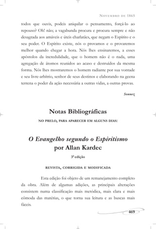 NOVEMBRO DE 1865
469
todos que ouvis, podeis aniquilar o pensamento, forçá-lo ao
repouso? Oh! não; a vagabunda procura e procura sempre e não
desagrada aos amáveis e úteis charlatães, que negam o Espírito e o
seu poder. O Espírito existe, nós o provamos e o provaremos
melhor quando chegar a hora. Nós lhes ensinaremos, a esses
apóstolos da incredulidade, que o homem não é o nada, uma
agregação de átomos reunidos ao acaso e destruídos da mesma
forma. Nós lhes mostraremos o homem radiante por sua vontade
e seu livre-arbítrio, senhor de seus destinos e elaborando na geena
terrena o poder da ação necessária a outras vidas, a outras provas.
Sonnez
Notas Bibliográficas
NO PRELO, PARA APARECER EM ALGUNS DIAS:
O Evangelho segundo o Espiritismo
por Allan Kardec
3a
edição
REVISTA, CORRIGIDA E MODIFICADA
Esta edição foi objeto de um remanejamento completo
da obra. Além de algumas adições, as principais alterações
consistem numa classificação mais metódica, mais clara e mais
cômoda das matérias, o que torna sua leitura e as buscas mais
fáceis.
 