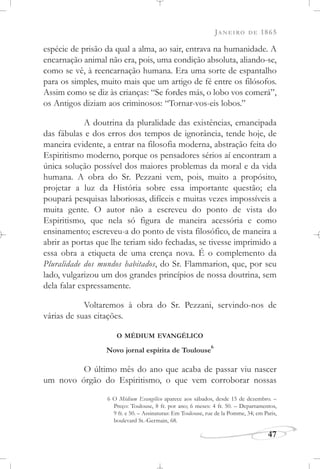 JANEIRO DE 1865
47
espécie de prisão da qual a alma, ao sair, entrava na humanidade. A
encarnação animal não era, pois, uma condição absoluta, aliando-se,
como se vê, à reencarnação humana. Era uma sorte de espantalho
para os simples, muito mais que um artigo de fé entre os filósofos.
Assim como se diz às crianças: “Se fordes más, o lobo vos comerá”,
os Antigos diziam aos criminosos: “Tornar-vos-eis lobos.”
A doutrina da pluralidade das existências, emancipada
das fábulas e dos erros dos tempos de ignorância, tende hoje, de
maneira evidente, a entrar na filosofia moderna, abstração feita do
Espiritismo moderno, porque os pensadores sérios aí encontram a
única solução possível dos maiores problemas da moral e da vida
humana. A obra do Sr. Pezzani vem, pois, muito a propósito,
projetar a luz da História sobre essa importante questão; ela
poupará pesquisas laboriosas, difíceis e muitas vezes impossíveis a
muita gente. O autor não a escreveu do ponto de vista do
Espiritismo, que nela só figura de maneira acessória e como
ensinamento; escreveu-a do ponto de vista filosófico, de maneira a
abrir as portas que lhe teriam sido fechadas, se tivesse imprimido a
essa obra a etiqueta de uma crença nova. É o complemento da
Pluralidade dos mundos habitados, do Sr. Flammarion, que, por seu
lado, vulgarizou um dos grandes princípios de nossa doutrina, sem
dela falar expressamente.
Voltaremos à obra do Sr. Pezzani, servindo-nos de
várias de suas citações.
O MÉDIUM EVANGÉLICO
Novo jornal espírita de Toulouse
6
O último mês do ano que acaba de passar viu nascer
um novo órgão do Espiritismo, o que vem corroborar nossas
6 O Médium Evangélico aparece aos sábados, desde 15 de dezembro. –
Preço: Toulouse, 8 fr. por ano; 6 meses: 4 fr. 50. – Departamentos,
9 fr. e 50. – Assinaturas: Em Toulouse, rue de la Pomme, 34; em Paris,
boulevard St.-Germain, 68.
 