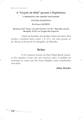 REVISTA ESPÍRITA
470
A “Gazette du Midi” perante o Espiritismo
A PROPÓSITO DOS IRMÃOS DAVENPORT
ESTUDO FILOSÓFICO
Por Ernest ALTONY
Brochura in-8
o
. Preço: 1 fr.; pelo Correio: 1 fr. 20. – Marselha, livraria
Mengelle, 32 bis, rue Longue-des-Capucins
Venda em benefício das famílias vítimas da cólera. Para
receber a brochura basta enviar 1 fr. 20 c. em selos postais ao
Sr. Altony, na livraria do Sr. Mengelle, em Marselha.
Aviso
O Sr. Ledoyen, livreiro em Paris (Palais-Royal) retirou-
se dos negócios. Como não tem sucessor, todos os pedidos de
assinatura ou outros que lhe forem dirigidos serão considerados
sem efeito.
Allan Kardec
 