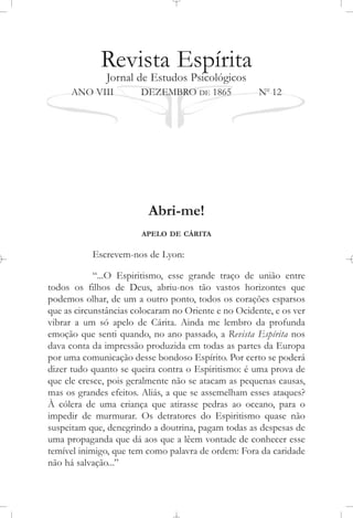 Revista Espírita
Jornal de Estudos Psicológicos
ANO VIII DEZEMBRO DE 1865 No
12
Abri-me!
APELO DE CÁRITA
Escrevem-nos de Lyon:
“...O Espiritismo, esse grande traço de união entre
todos os filhos de Deus, abriu-nos tão vastos horizontes que
podemos olhar, de um a outro ponto, todos os corações esparsos
que as circunstâncias colocaram no Oriente e no Ocidente, e os ver
vibrar a um só apelo de Cárita. Ainda me lembro da profunda
emoção que senti quando, no ano passado, a Revista Espírita nos
dava conta da impressão produzida em todas as partes da Europa
por uma comunicação desse bondoso Espírito. Por certo se poderá
dizer tudo quanto se queira contra o Espiritismo: é uma prova de
que ele cresce, pois geralmente não se atacam as pequenas causas,
mas os grandes efeitos. Aliás, a que se assemelham esses ataques?
À cólera de uma criança que atirasse pedras ao oceano, para o
impedir de murmurar. Os detratores do Espiritismo quase não
suspeitam que, denegrindo a doutrina, pagam todas as despesas de
uma propaganda que dá aos que a lêem vontade de conhecer esse
temível inimigo, que tem como palavra de ordem: Fora da caridade
não há salvação...”
 
