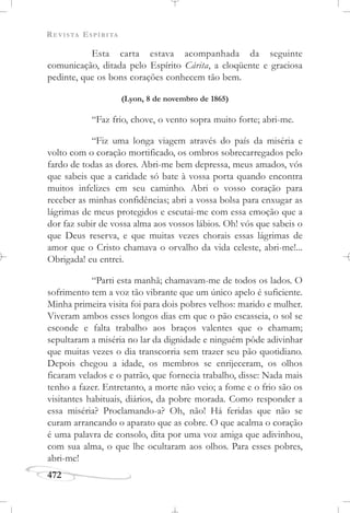 REVISTA ESPÍRITA
472
Esta carta estava acompanhada da seguinte
comunicação, ditada pelo Espírito Cárita, a eloqüente e graciosa
pedinte, que os bons corações conhecem tão bem.
(Lyon, 8 de novembro de 1865)
“Faz frio, chove, o vento sopra muito forte; abri-me.
“Fiz uma longa viagem através do país da miséria e
volto com o coração mortificado, os ombros sobrecarregados pelo
fardo de todas as dores. Abri-me bem depressa, meus amados, vós
que sabeis que a caridade só bate à vossa porta quando encontra
muitos infelizes em seu caminho. Abri o vosso coração para
receber as minhas confidências; abri a vossa bolsa para enxugar as
lágrimas de meus protegidos e escutai-me com essa emoção que a
dor faz subir de vossa alma aos vossos lábios. Oh! vós que sabeis o
que Deus reserva, e que muitas vezes chorais essas lágrimas de
amor que o Cristo chamava o orvalho da vida celeste, abri-me!...
Obrigada! eu entrei.
“Parti esta manhã; chamavam-me de todos os lados. O
sofrimento tem a voz tão vibrante que um único apelo é suficiente.
Minha primeira visita foi para dois pobres velhos: marido e mulher.
Viveram ambos esses longos dias em que o pão escasseia, o sol se
esconde e falta trabalho aos braços valentes que o chamam;
sepultaram a miséria no lar da dignidade e ninguém pôde adivinhar
que muitas vezes o dia transcorria sem trazer seu pão quotidiano.
Depois chegou a idade, os membros se enrijeceram, os olhos
ficaram velados e o patrão, que fornecia trabalho, disse: Nada mais
tenho a fazer. Entretanto, a morte não veio; a fome e o frio são os
visitantes habituais, diários, da pobre morada. Como responder a
essa miséria? Proclamando-a? Oh, não! Há feridas que não se
curam arrancando o aparato que as cobre. O que acalma o coração
é uma palavra de consolo, dita por uma voz amiga que adivinhou,
com sua alma, o que lhe ocultaram aos olhos. Para esses pobres,
abri-me!
 